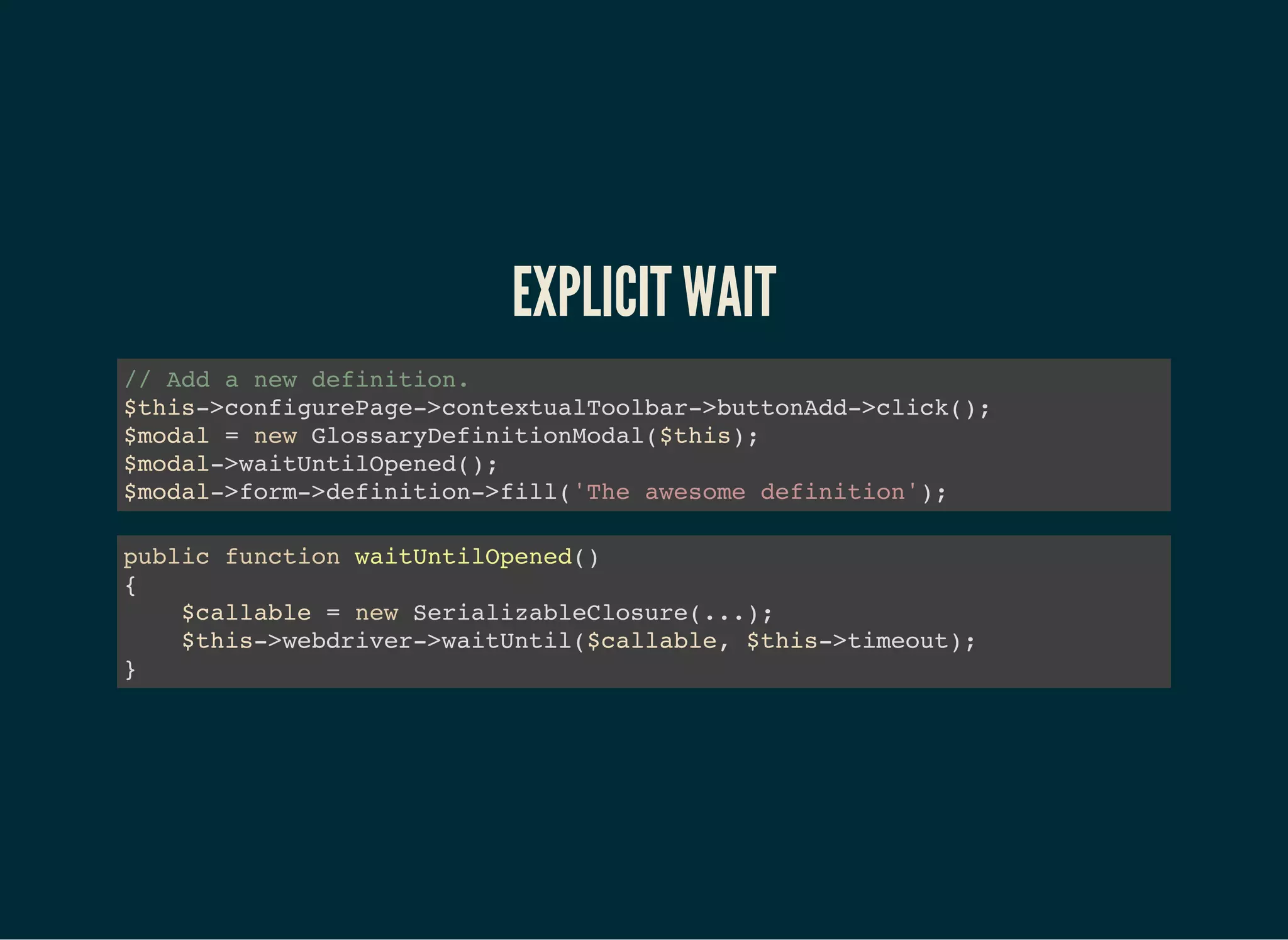 EXPLICIT WAIT
// Add a new definition.
$this->configurePage->contextualToolbar->buttonAdd->click();
$modal = new GlossaryDefinitionModal($this);
$modal->waitUntilOpened();
$modal->form->definition->fill('The awesome definition');
public function waitUntilOpened()
{
$callable = new SerializableClosure(...);
$this->webdriver->waitUntil($callable, $this->timeout);
}
 