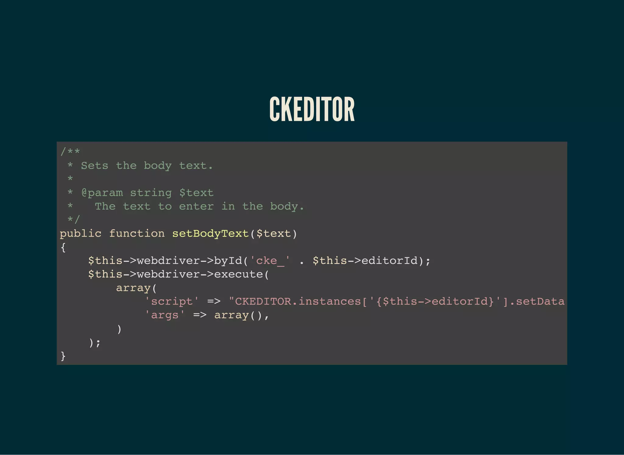 CKEDITOR
/**
* Sets the body text.
*
* @param string $text
* The text to enter in the body.
*/
public function setBodyText($text)
{
$this->webdriver->byId('cke_' . $this->editorId);
$this->webdriver->execute(
array(
'script' => "CKEDITOR.instances['{$this->editorId}'].setData('"
'args' => array(),
)
);
}
 