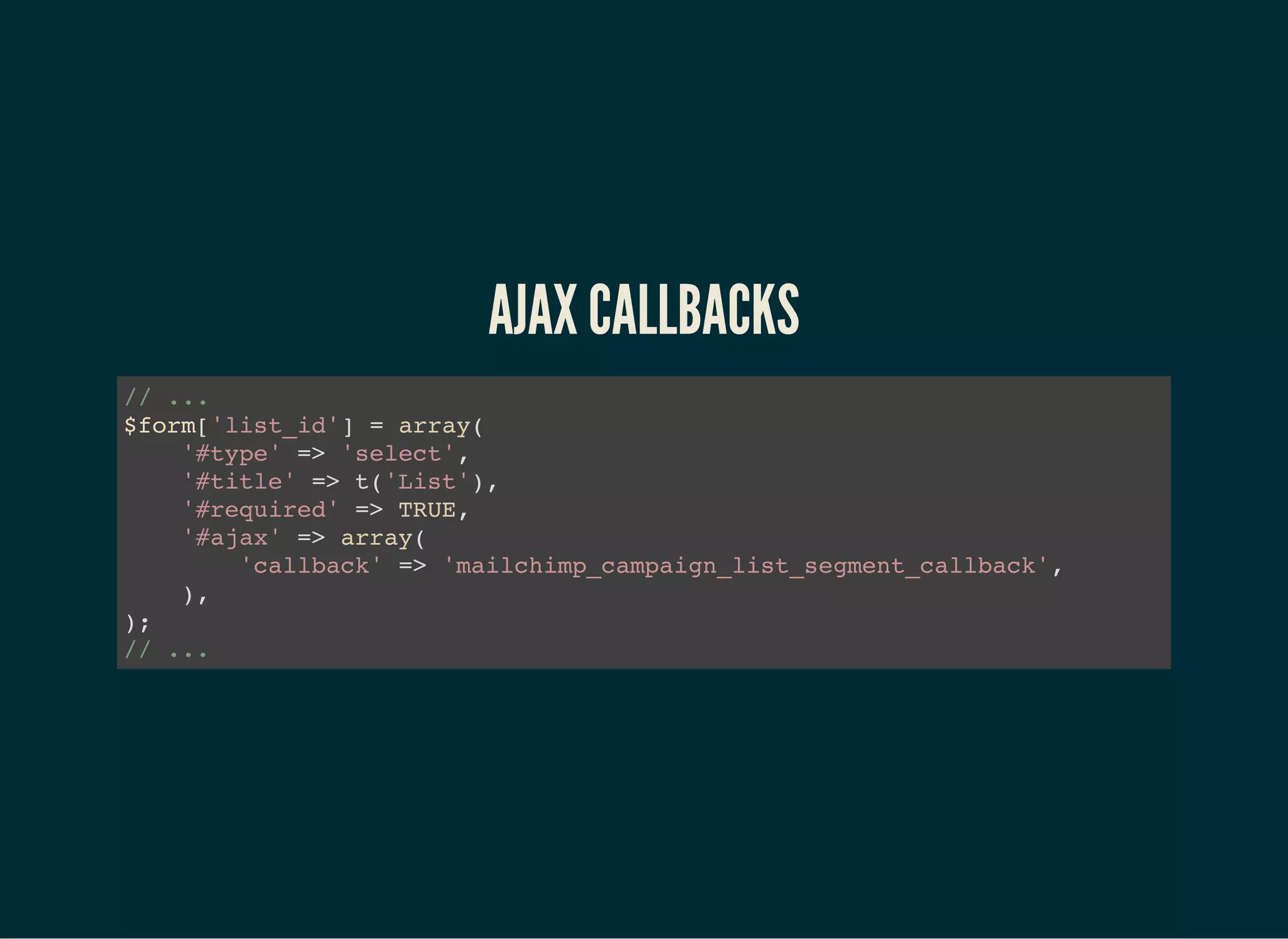 AJAX CALLBACKS
// ...
$form['list_id'] = array(
'#type' => 'select',
'#title' => t('List'),
'#required' => TRUE,
'#ajax' => array(
'callback' => 'mailchimp_campaign_list_segment_callback',
),
);
// ...
 