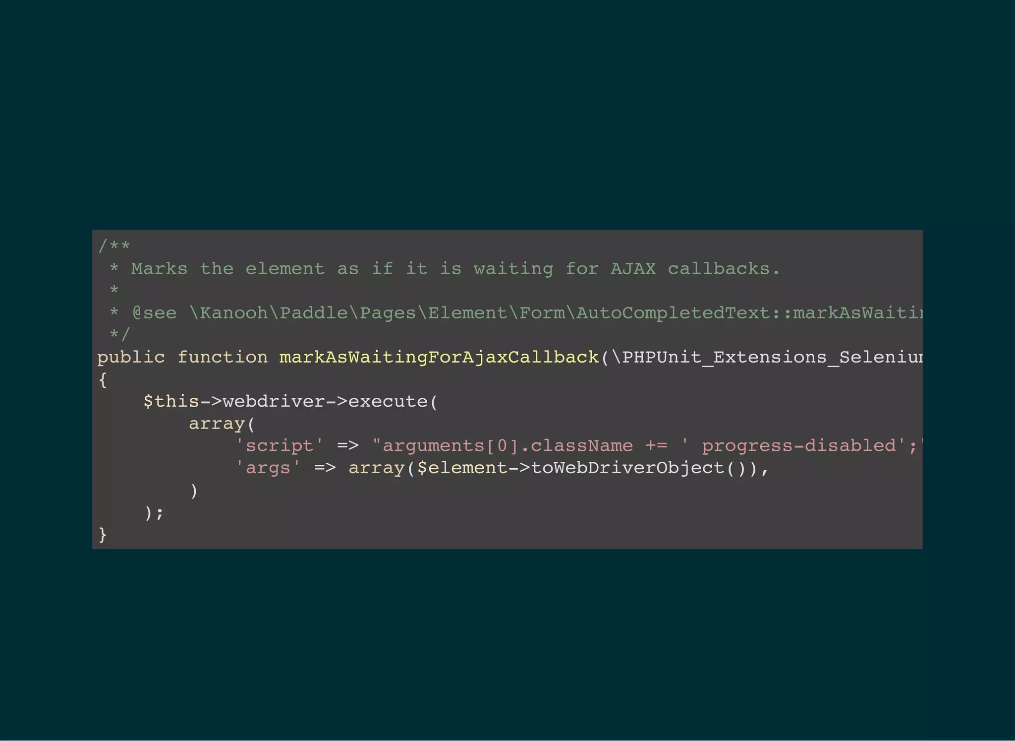 /**
* Marks the element as if it is waiting for AJAX callbacks.
*
* @see KanoohPaddlePagesElementFormAutoCompletedText::markAsWaitingForAuto
*/
public function markAsWaitingForAjaxCallback(PHPUnit_Extensions_Selenium2TestCas
{
$this->webdriver->execute(
array(
'script' => "arguments[0].className += ' progress-disabled';",
'args' => array($element->toWebDriverObject()),
)
);
}
 