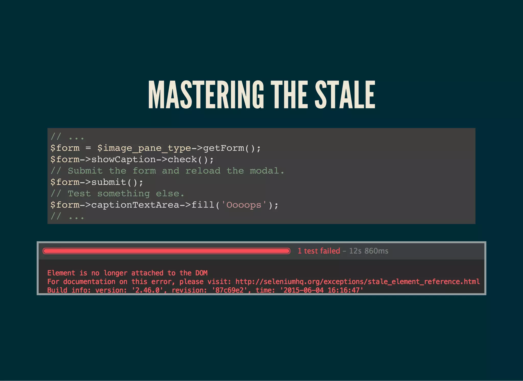 MASTERING THE STALE
// ...
$form = $image_pane_type->getForm();
$form->showCaption->check();
// Submit the form and reload the modal.
$form->submit();
// Test something else.
$form->captionTextArea->fill('Oooops');
// ...
 
