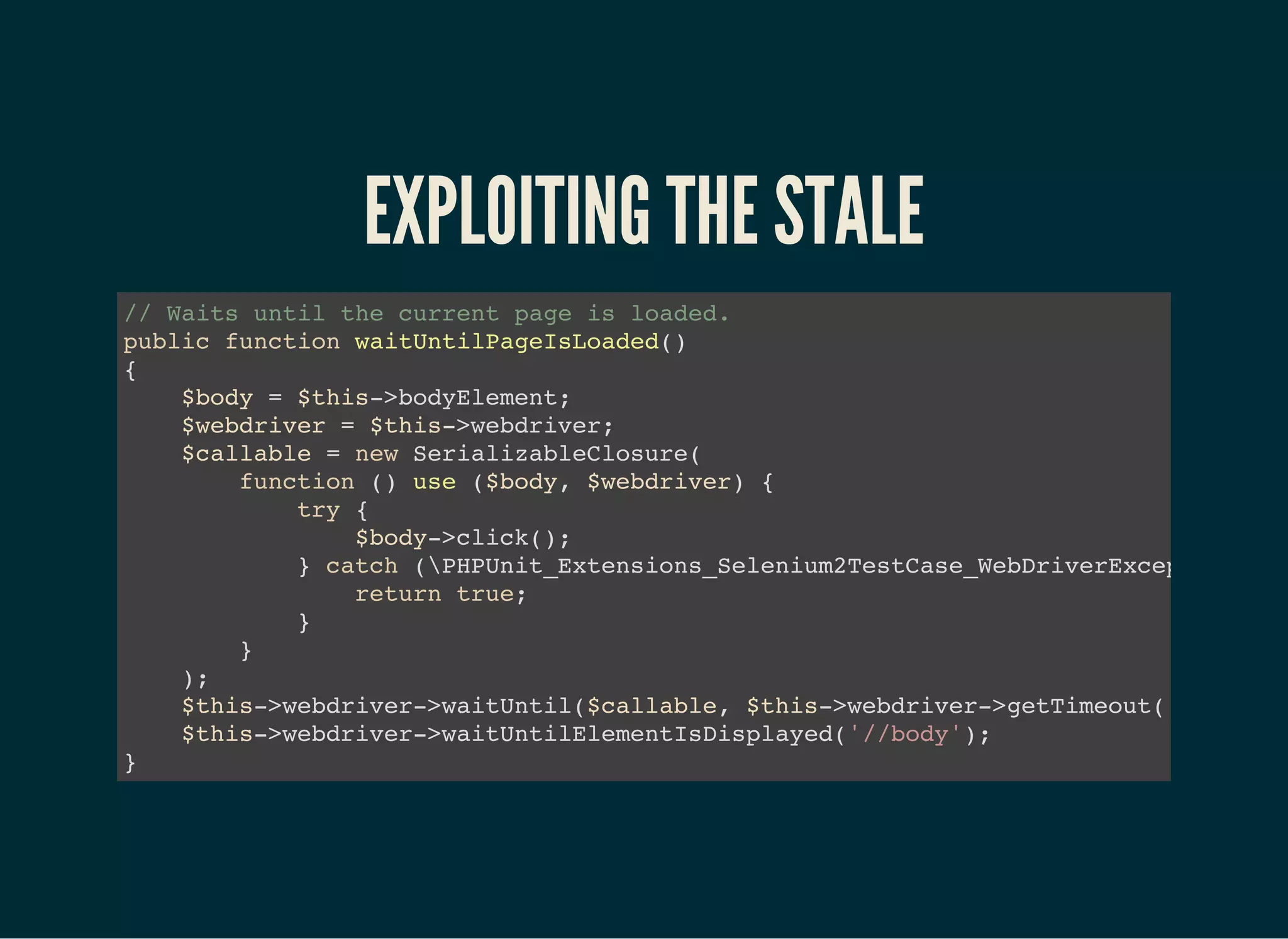 EXPLOITING THE STALE
// Waits until the current page is loaded.
public function waitUntilPageIsLoaded()
{
$body = $this->bodyElement;
$webdriver = $this->webdriver;
$callable = new SerializableClosure(
function () use ($body, $webdriver) {
try {
$body->click();
} catch (PHPUnit_Extensions_Selenium2TestCase_WebDriverException
return true;
}
}
);
$this->webdriver->waitUntil($callable, $this->webdriver->getTimeout());
$this->webdriver->waitUntilElementIsDisplayed('//body');
}
 