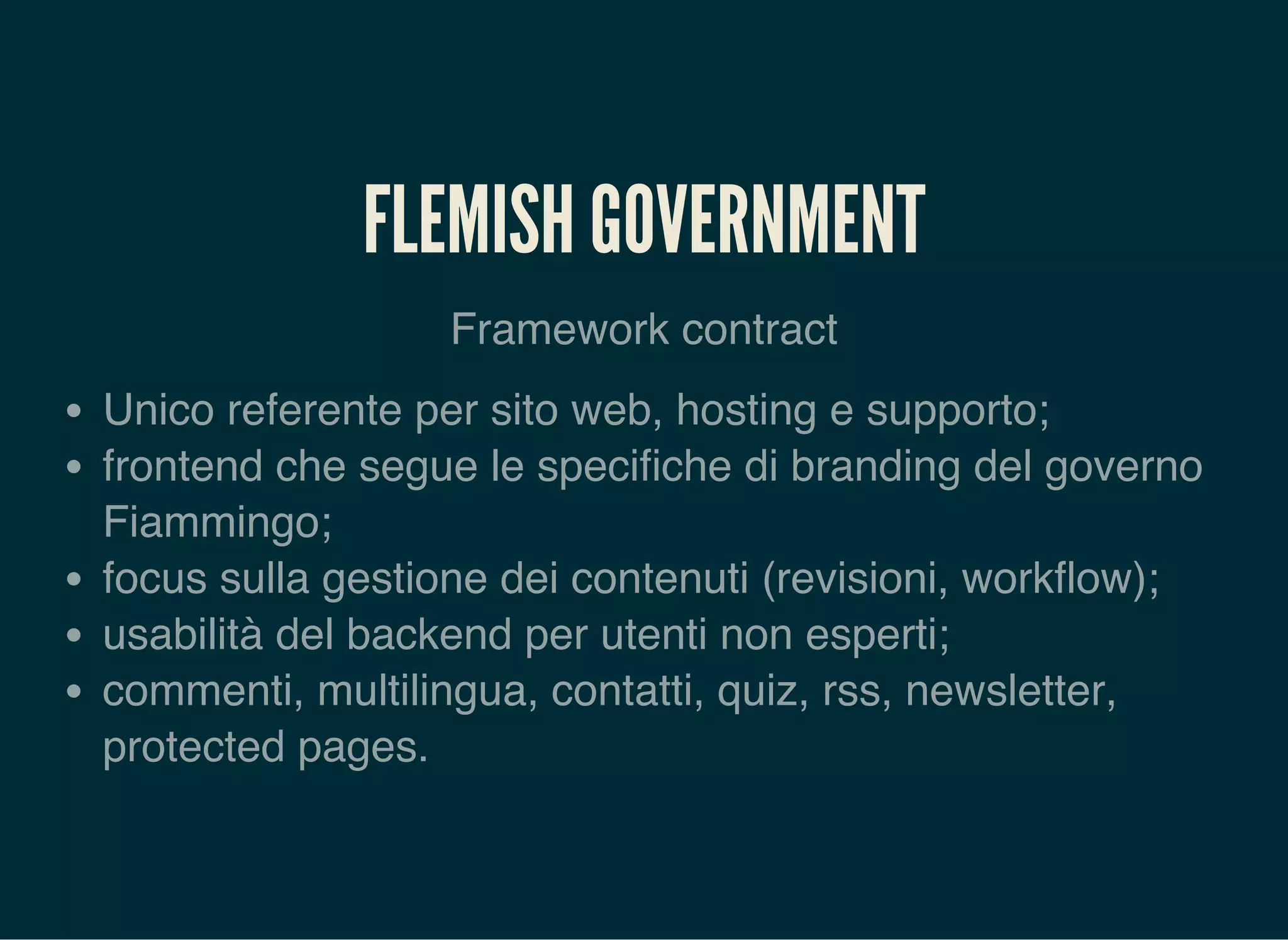 FLEMISH GOVERNMENT
Framework contract
Unico referente per sito web, hosting e supporto;
frontend che segue le specifiche di branding del governo
Fiammingo;
focus sulla gestione dei contenuti (revisioni, workflow);
usabilità del backend per utenti non esperti;
commenti, multilingua, contatti, quiz, rss, newsletter,
protected pages.
 