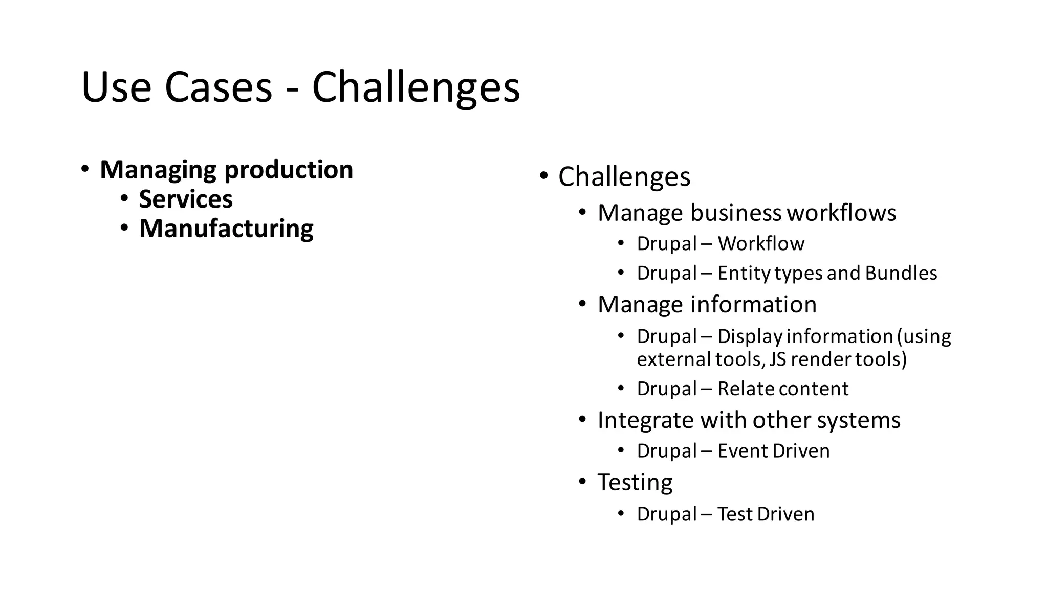 Use	Cases	- Challenges
• Managing	production
• Services
• Manufacturing
• Challenges
• Manage	business	workflows
• Drupal	– Workflow
• Drupal	– Entity	types	and	Bundles
• Manage	information
• Drupal	– Display	information	(using	
external	tools,	JS	render	tools)
• Drupal	– Relate	content
• Integrate	with	other	systems
• Drupal	– Event	Driven
• Testing
• Drupal	– Test	Driven
 