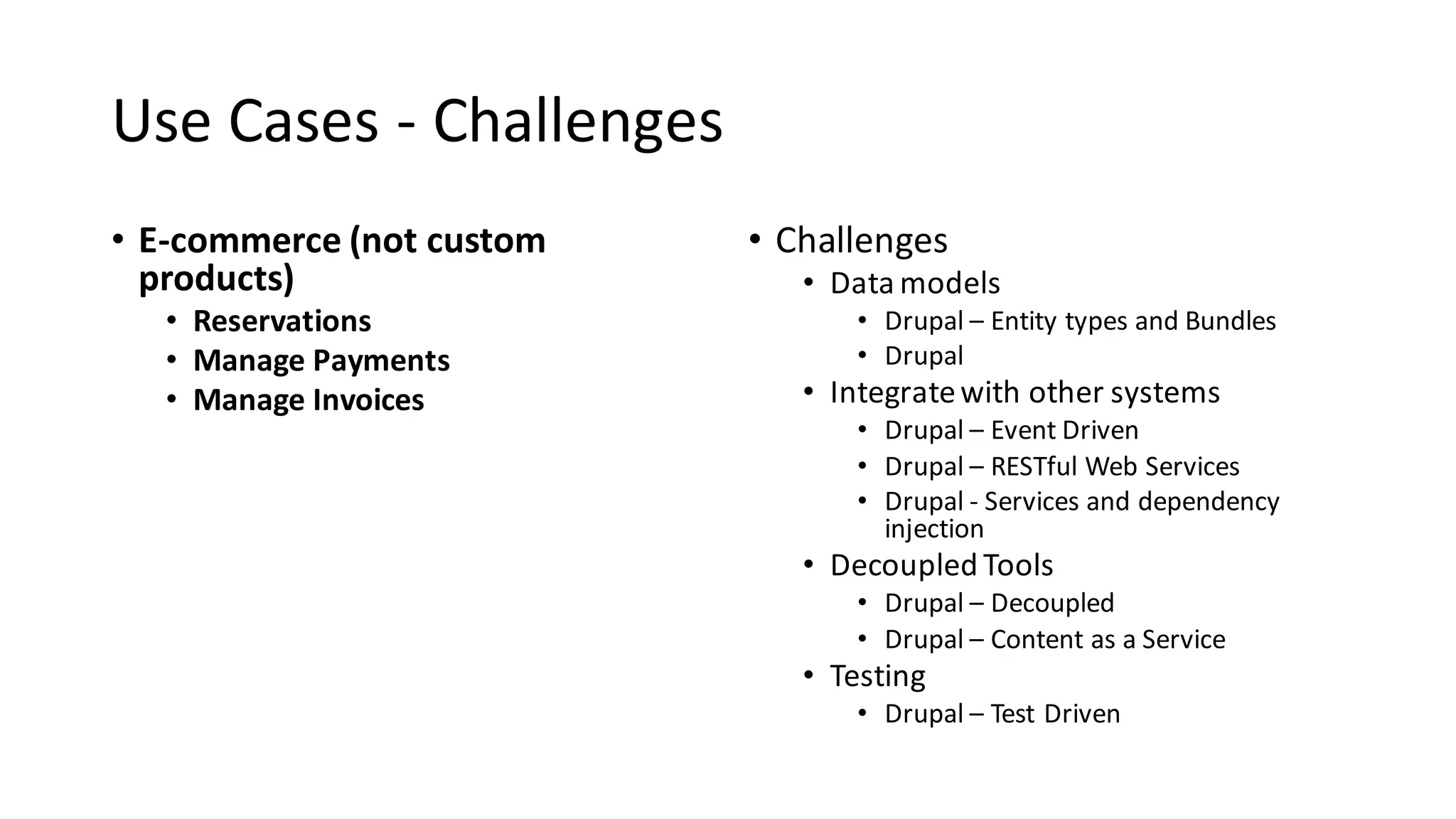 Use	Cases	- Challenges
• E-commerce	(not	custom	
products)
• Reservations
• Manage	Payments
• Manage	Invoices
• Challenges
• Data	models
• Drupal	– Entity	types	and	Bundles
• Drupal	
• Integrate	with	other	systems
• Drupal	– Event	Driven
• Drupal	– RESTful Web	Services
• Drupal	- Services	and	dependency	
injection
• Decoupled	Tools
• Drupal	– Decoupled
• Drupal	– Content	as	a	Service
• Testing
• Drupal	– Test	Driven
 