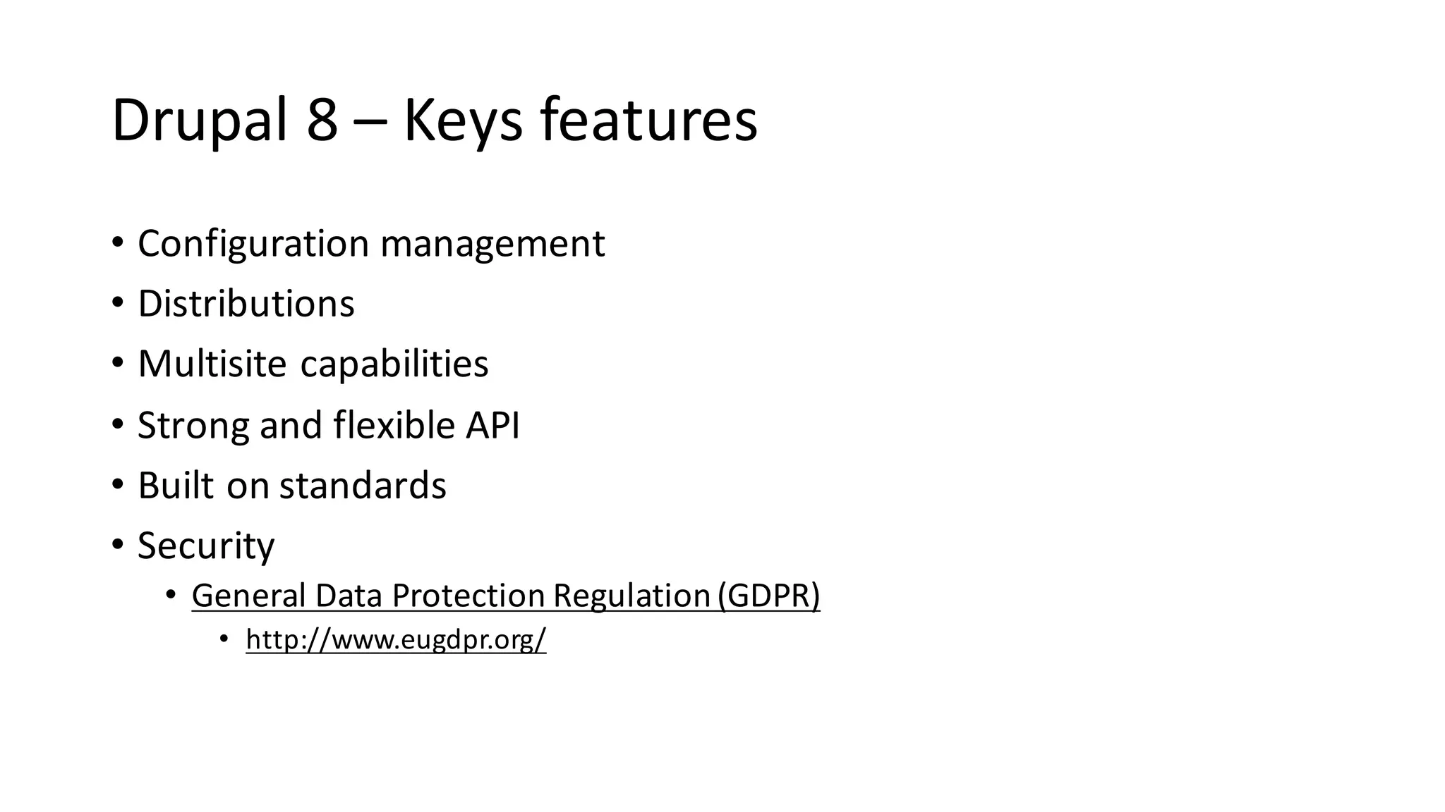 Drupal	8	– Keys	features
• Configuration	management	
• Distributions	
• Multisite	capabilities	
• Strong	and	flexible	API	
• Built	on	standards
• Security
• General	Data	Protection	Regulation	(GDPR)
• http://www.eugdpr.org/
 