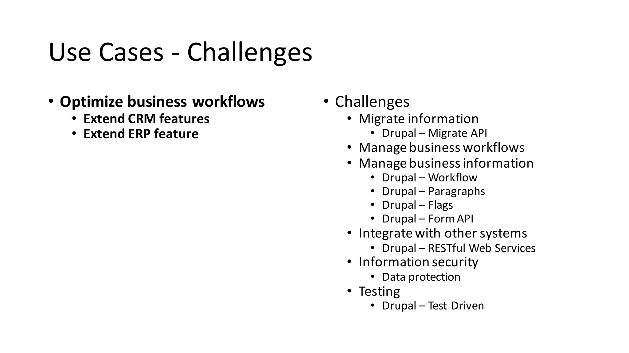 Use	Cases	- Challenges
• Optimize	business	workflows
• Extend	CRM	features
• Extend	ERP	feature
• Challenges
• Migrate	information
• Drupal	– Migrate	API
• Manage	business	workflows
• Manage	business	information
• Drupal	– Workflow
• Drupal	– Paragraphs
• Drupal	– Flags
• Drupal	– Form	API
• Integrate	with	other	systems
• Drupal	– RESTful Web	Services
• Information	security
• Data	protection
• Testing
• Drupal	– Test	Driven
 
