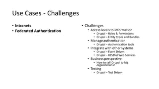 Use	Cases	- Challenges
• Intranets
• Federated	Authentication
• Challenges
• Access	levels	to	information
• Drupal	– Roles	&	Permissions
• Drupal	– Entity	types	and	Bundles
• Manage	authentication
• Drupal	– Authentication	tools
• Integrate	with	other	systems
• Drupal	– Event	Driven
• Drupal	– RESTful Web	Services
• Business	perspective
• How	to	sell	Drupal	to	big	
organizations?	
• Testing
• Drupal	– Test	Driven
 
