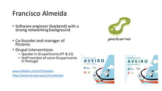 Francisco	Almeida
• Software	engineer	(backend)	with	a	
strong	networking	background
• Co-founder	and	manager	of	
Pictonio
• Drupal	Interventions:
• Speaker	in	Drupal	Events	(PT	&	ES)
• Staff	member	of	some	Drupal	events	
in	Portugal
www.linkedin.com/in/fralmeida
https://www.drupal.org/u/chicodasilva
 