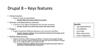 Drupal	8	– Keys	features
• Entity	Creation
• Easier	to	map	the	Data	Model
• Example:	Map	the	business	model	of	our	project
• Services	and	dependency	injection
• A service	is	any	object	managed	by	the	services	container.
• Example:	Specific	tasks,	like	communication	with	external	APIs
• Plugins
• Plugins	implement	different	behaviors	via	a	common	interface.
• Example:	Payment	methods.	Every	module	that	implements	that	plugin	can	be	
used	as	a	payment	method.
• RESTful Web	Services
• Expose	entities	as	REST	resources	either	to	build	a	decoupled	Drupal	
site,	to	let	a	native	mobile	iOS/Android	app	talk	consume/feed	a	Drupal	
site,	or	to	integrate	with	some	web	service.
• Example:	Employing	a	different	front	end	from	Drupal’s	own	(most	often	in	a	
JavaScript	or	native	application	framework).
Benefits
• Less	Dependencies
• Less	Modules
• Less	Code
• More	abstraction
• Easier	integrations
 