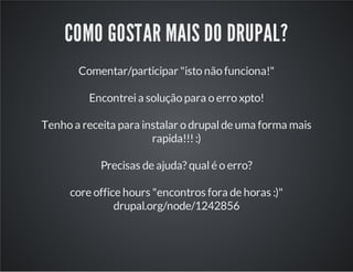 COMO GOSTAR MAIS DO DRUPAL?
Comentar/participar "isto não funciona!"
Encontreia solução para o erro xpto!
Tenho a receita para instalar o drupalde uma forma mais
rapida!!!:)
Precisas de ajuda? qualé o erro?
core office hours "encontros fora de horas :)"
drupal.org/node/1242856
 