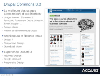 Drupal Commons 3.0
 • Le meilleure des usages
     après retours d’expériences:
 - Usages Internet : Commons 2,
   Facebook, Foursquare, Quora, Linked-in,
   Twitter, Google+…
 - Retours clients
 - Retours de la communauté Drupal

 • Architecture et Refonte totale
 - Drupal 7
 - Responsive Design
 - OpenSaaS vision

 • Expérience utilisateur
 - Nouveau Design
 - Simple et Intuitif
 - Responsive Design

 • Dashboard et Monitoring
samedi 1 décembre 12
 
