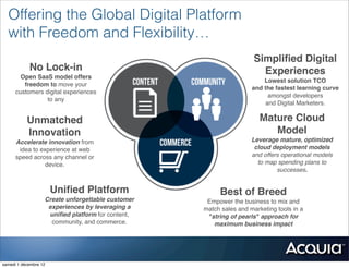Offering the Global Digital Platform
  with Freedom and Flexibility…
                                                                     Simpliﬁed Digital
            No Lock-in                                                 Experiences
        Open SaaS model offers
                                                                        Lowest solution TCO
         freedom to move your
                                                                    and the fastest learning curve
      customers digital experiences
                                                                          amongst developers
                 to any
                                                                         and Digital Marketers.

           Unmatched                                                   Mature Cloud
           Innovation                                                     Model
      Accelerate innovation from                                    Leverage mature, optimized
       idea to experience at web                                     cloud deployment models
      speed across any channel or                                   and offers operational models
                 device.                                              to map spending plans to
                                                                             successes.


                       Uniﬁed Platform                  Best of Breed
                   Create unforgettable customer    Empower the business to mix and
                    experiences by leveraging a    match sales and marketing tools in a
                    uniﬁed platform for content,    "string of pearls" approach for
                     community, and commerce.         maximum business impact




samedi 1 décembre 12
 