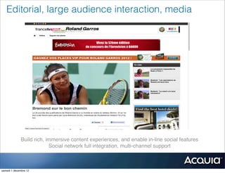Editorial, large audience interaction, media




              Build rich, immersive content experiences, and enable in-line social features
                           Social network full integration, multi-channel support



samedi 1 décembre 12
 
