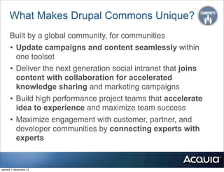 What Makes Drupal Commons Unique?
      Built by a global community, for communities
      • Update campaigns and content seamlessly within
        one toolset
      • Deliver the next generation social intranet that joins
        content with collaboration for accelerated
        knowledge sharing and marketing campaigns
      • Build high performance project teams that accelerate
        idea to experience and maximize team success
      • Maximize engagement with customer, partner, and
        developer communities by connecting experts with
        experts


samedi 1 décembre 12
 