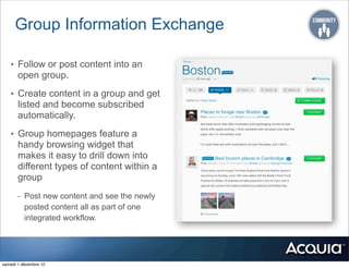 Group Information Exchange

   • Follow or post content into an
       open group.

   • Create content in a group and get
       listed and become subscribed
       automatically.

   • Group homepages feature a
       handy browsing widget that
       makes it easy to drill down into
       different types of content within a
       group
      - Post new content and see the newly
        posted content all as part of one
        integrated workflow.




samedi 1 décembre 12
 