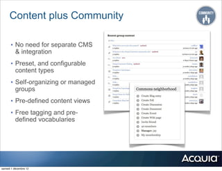 Content plus Community

      • No need for separate CMS
          & integration
      • Preset, and configurable
          content types
      • Self-organizing or managed
          groups
      • Pre-defined content views
      • Free tagging and pre-
          defined vocabularies




samedi 1 décembre 12
 