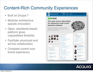 Content-Rich Community Experiences
       • Built on Drupal 7
       • Modular architecture
            speeds innovation
       • Open, standards-based
            platform gives
            unparalleled ﬂexibility
       • Facilitate structured and
            ad hoc collaboration
       • Complete control over
            brand experience




samedi 1 décembre 12
 