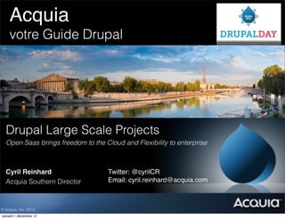 Acquia! ! ! !
          !
    votre Guide Drupal




  Drupal Large Scale Projects
  Open Saas brings freedom to the Cloud and Flexibility to enterprise



  Cyril Reinhard                    Twitter: @cyrilCR !
  Acquia Southern Director          Email: cyril.reinhard@acquia.com



© Acquia, Inc. 2012.
samedi 1 décembre 12
 