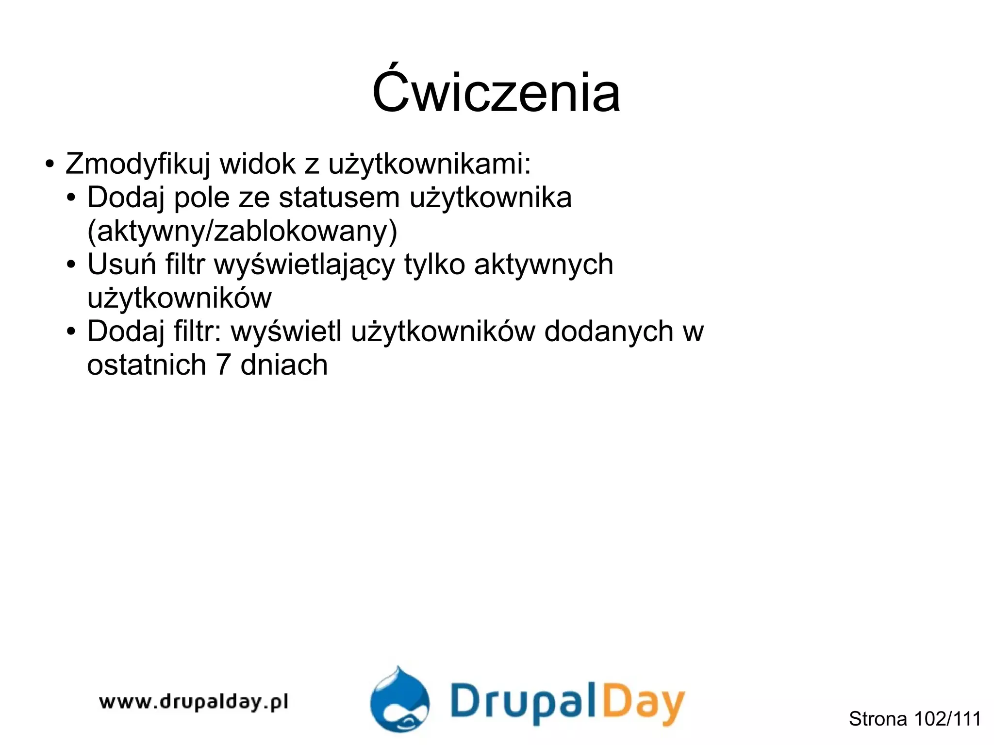 Ćwiczenia
● Zmodyfikuj widok z użytkownikami:
● Dodaj pole ze statusem użytkownika
(aktywny/zablokowany)
● Usuń filtr wyświetlający tylko aktywnych
użytkowników
● Dodaj filtr: wyświetl użytkowników dodanych w
ostatnich 7 dniach
Strona 102/111
 