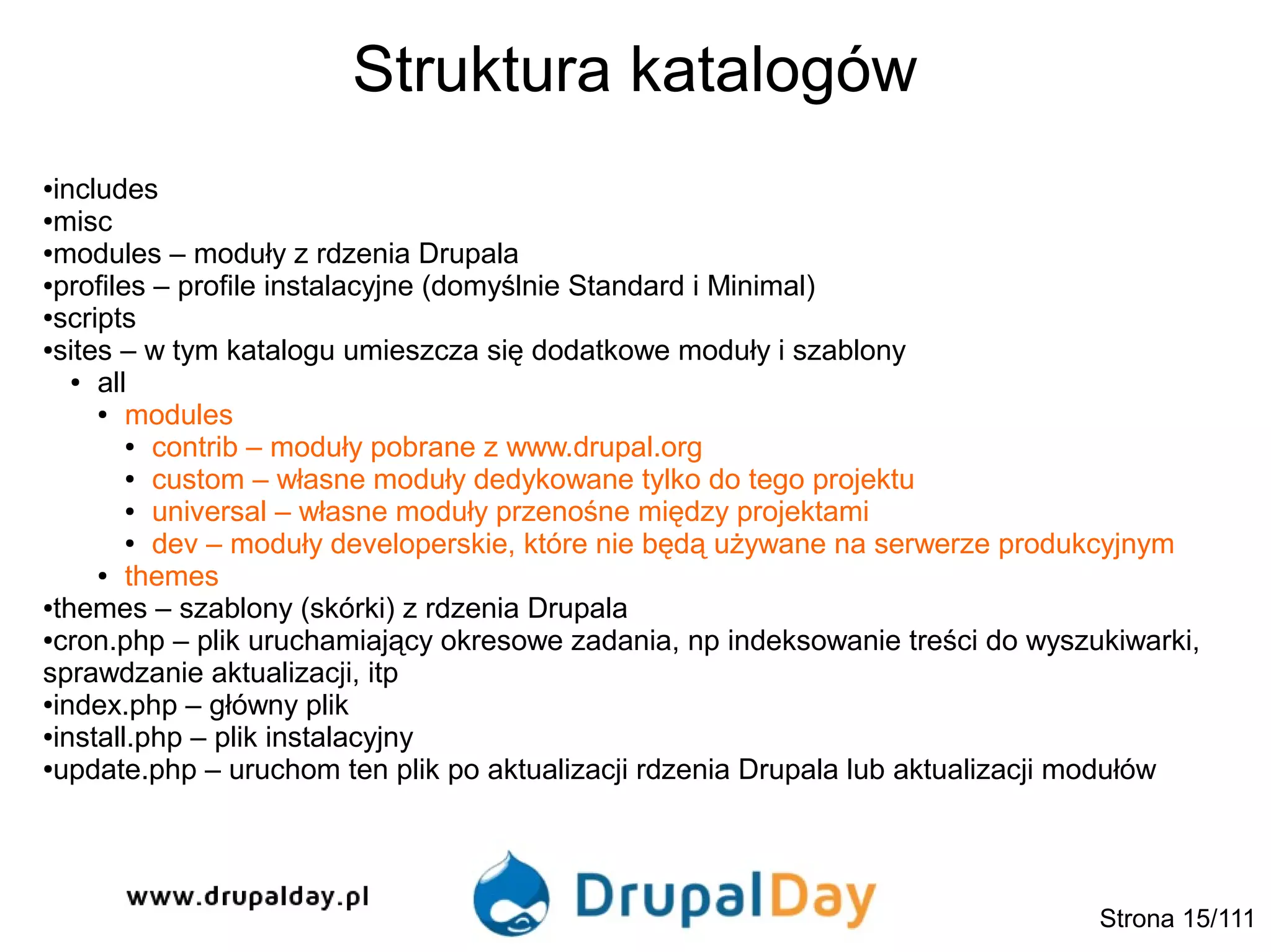 Struktura katalogów
Strona 15/111
●includes
●misc
●modules – moduły z rdzenia Drupala
●profiles – profile instalacyjne (domyślnie Standard i Minimal)
●scripts
●sites – w tym katalogu umieszcza się dodatkowe moduły i szablony
● all
● modules
● contrib – moduły pobrane z www.drupal.org
● custom – własne moduły dedykowane tylko do tego projektu
● universal – własne moduły przenośne między projektami
● dev – moduły developerskie, które nie będą używane na serwerze produkcyjnym
● themes
●themes – szablony (skórki) z rdzenia Drupala
●cron.php – plik uruchamiający okresowe zadania, np indeksowanie treści do wyszukiwarki,
sprawdzanie aktualizacji, itp
●index.php – główny plik
●install.php – plik instalacyjny
●update.php – uruchom ten plik po aktualizacji rdzenia Drupala lub aktualizacji modułów
 