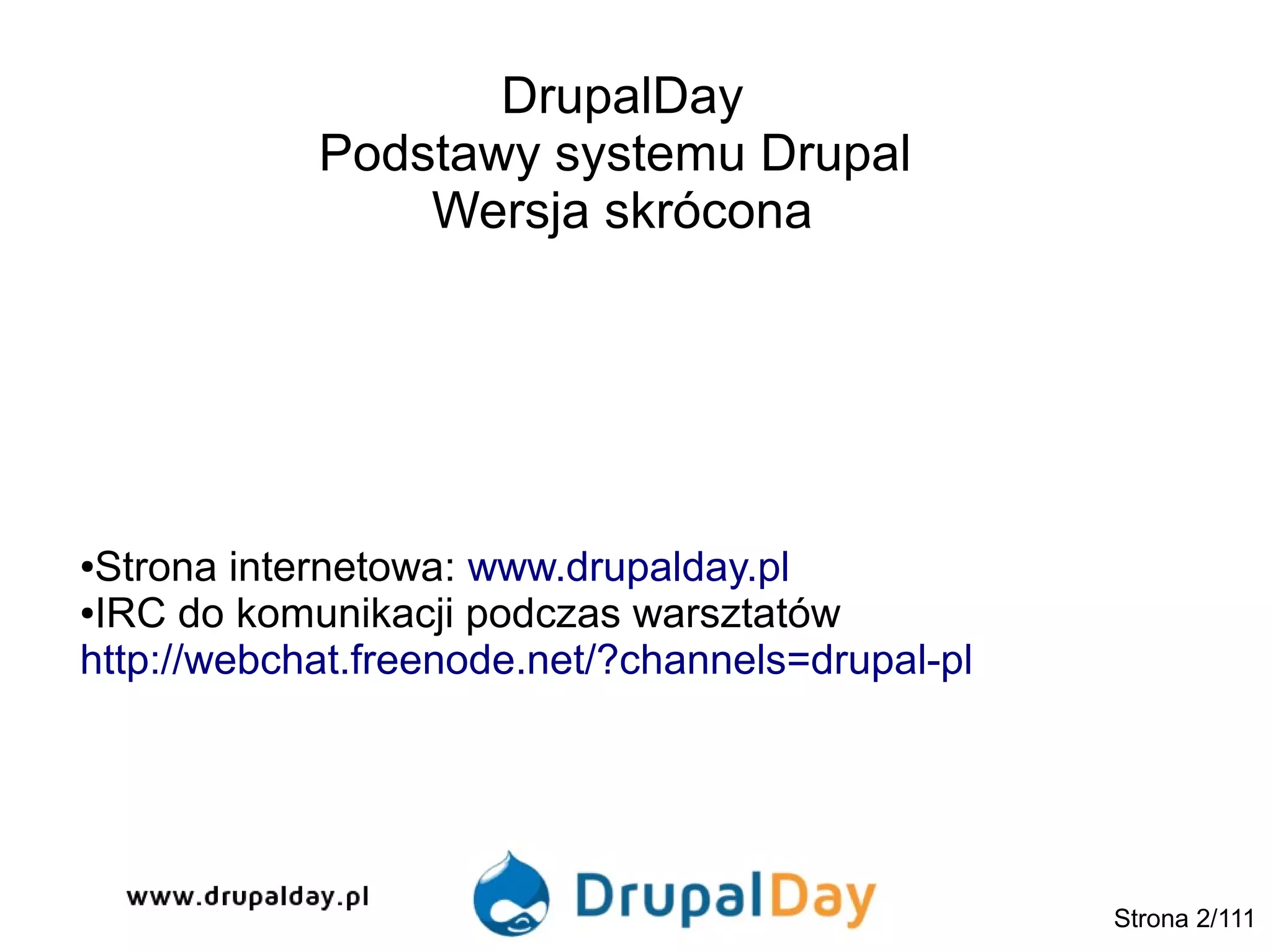 DrupalDay
Podstawy systemu Drupal
Wersja skrócona
Strona 2/111
●Strona internetowa: www.drupalday.pl
●IRC do komunikacji podczas warsztatów
http://webchat.freenode.net/?channels=drupal-pl
 