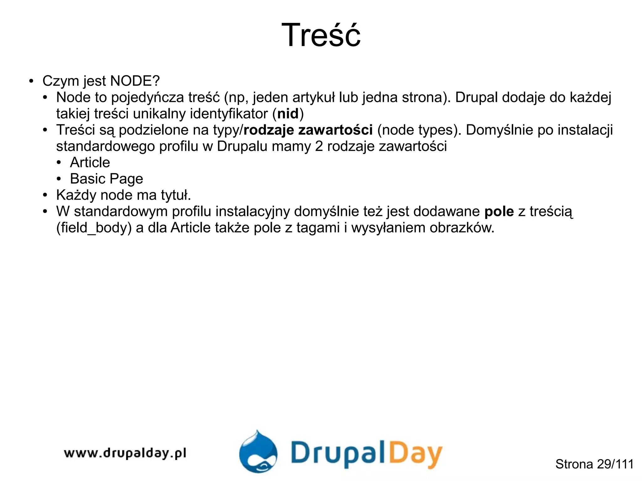 Treść
Strona 29/111
● Czym jest NODE?
● Node to pojedyńcza treść (np, jeden artykuł lub jedna strona). Drupal dodaje do każdej
takiej treści unikalny identyfikator (nid)
● Treści są podzielone na typy/rodzaje zawartości (node types). Domyślnie po instalacji
standardowego profilu w Drupalu mamy 2 rodzaje zawartości
● Article
● Basic Page
● Każdy node ma tytuł.
● W standardowym profilu instalacyjny domyślnie też jest dodawane pole z treścią
(field_body) a dla Article także pole z tagami i wysyłaniem obrazków.
 