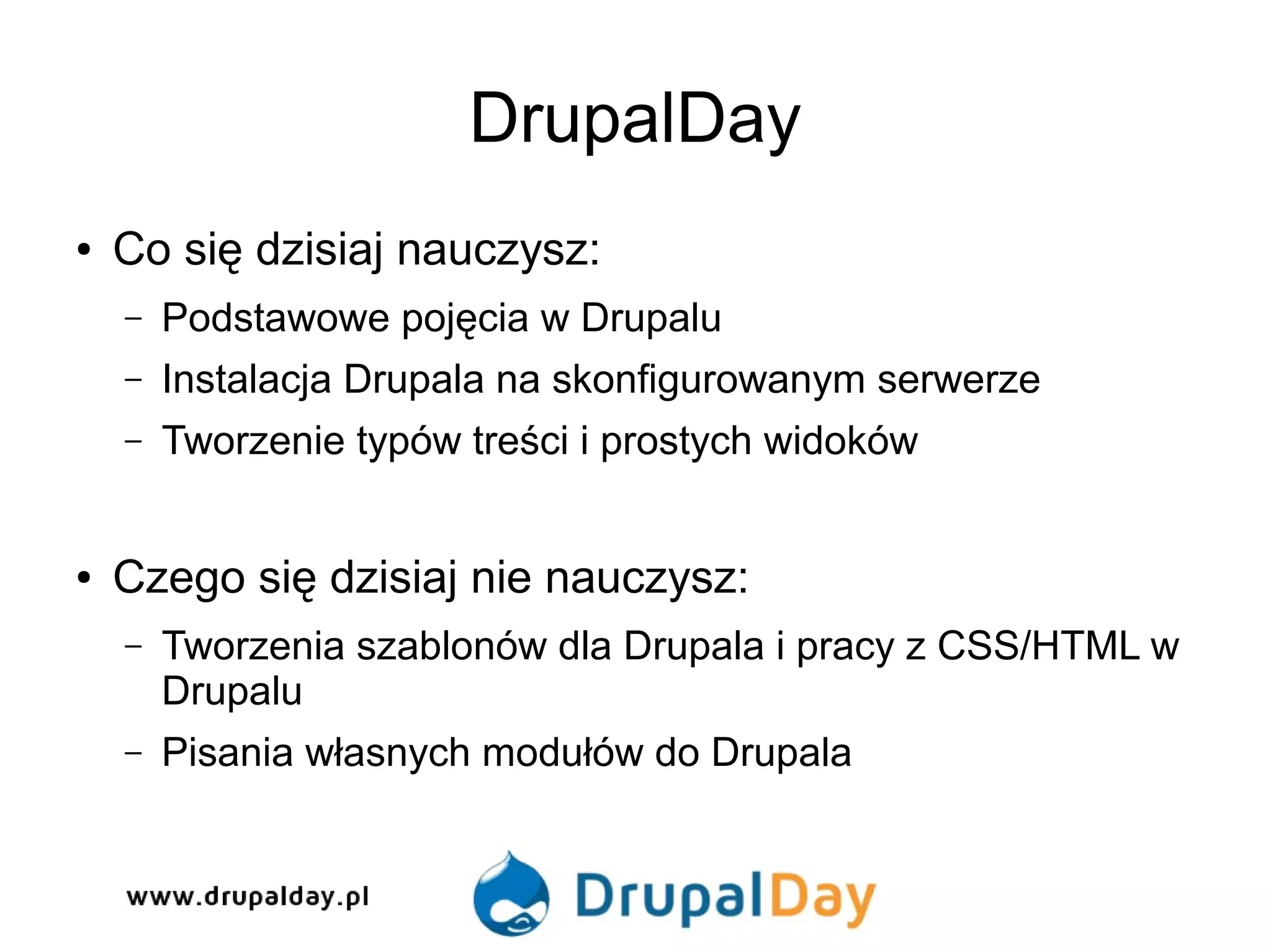 DrupalDay
● Co się dzisiaj nauczysz:
– Podstawowe pojęcia w Drupalu
– Instalacja Drupala na skonfigurowanym serwerze
– Tworzenie typów treści i prostych widoków
● Czego się dzisiaj nie nauczysz:
– Tworzenia szablonów dla Drupala i pracy z CSS/HTML w
Drupalu
– Pisania własnych modułów do Drupala
 
