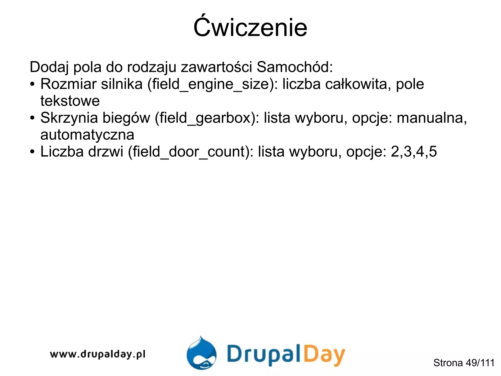 Ćwiczenie
Strona 49/111
Dodaj pola do rodzaju zawartości Samochód:
● Rozmiar silnika (field_engine_size): liczba całkowita, pole
tekstowe
● Skrzynia biegów (field_gearbox): lista wyboru, opcje: manualna,
automatyczna
● Liczba drzwi (field_door_count): lista wyboru, opcje: 2,3,4,5
 