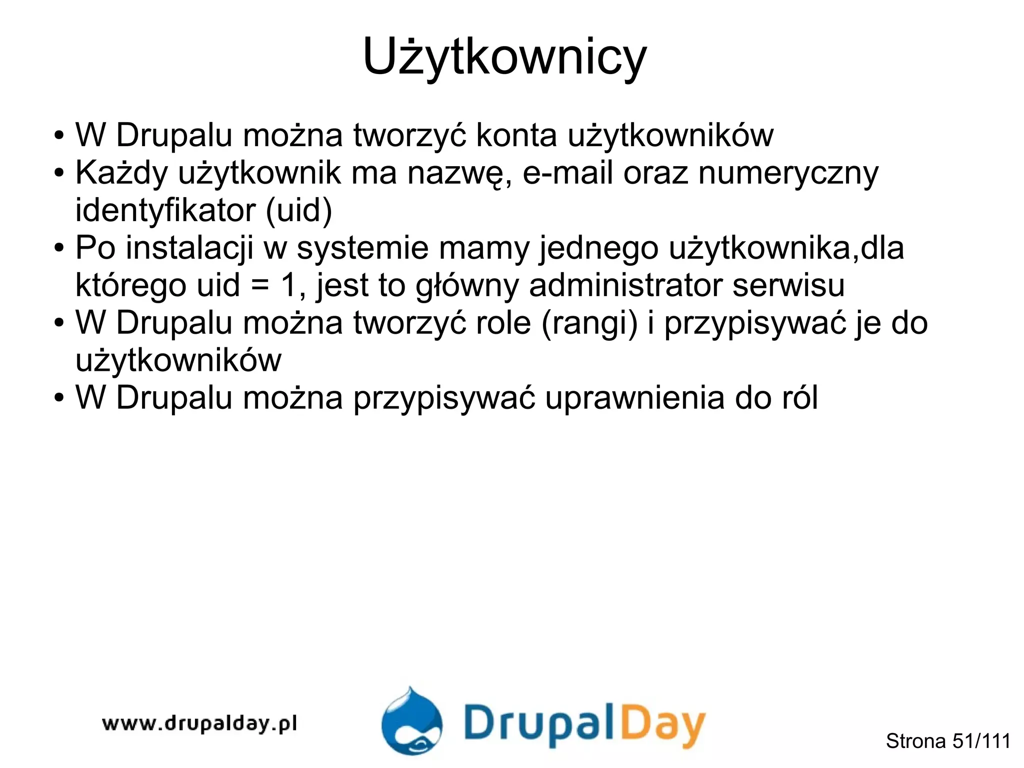Użytkownicy
Strona 51/111
● W Drupalu można tworzyć konta użytkowników
● Każdy użytkownik ma nazwę, e-mail oraz numeryczny
identyfikator (uid)
● Po instalacji w systemie mamy jednego użytkownika,dla
którego uid = 1, jest to główny administrator serwisu
● W Drupalu można tworzyć role (rangi) i przypisywać je do
użytkowników
● W Drupalu można przypisywać uprawnienia do ról
 
