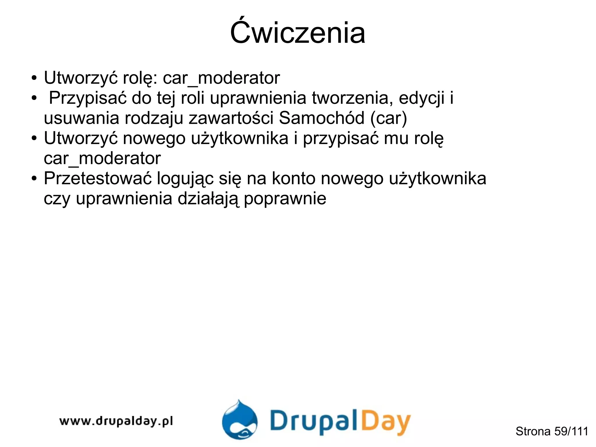 Ćwiczenia
Strona 59/111
● Utworzyć rolę: car_moderator
● Przypisać do tej roli uprawnienia tworzenia, edycji i
usuwania rodzaju zawartości Samochód (car)
● Utworzyć nowego użytkownika i przypisać mu rolę
car_moderator
● Przetestować logując się na konto nowego użytkownika
czy uprawnienia działają poprawnie
 