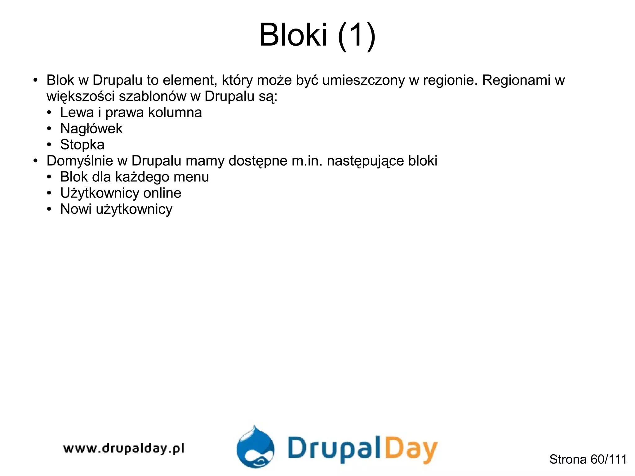 Bloki (1)
Strona 60/111
● Blok w Drupalu to element, który może być umieszczony w regionie. Regionami w
większości szablonów w Drupalu są:
● Lewa i prawa kolumna
● Nagłówek
● Stopka
● Domyślnie w Drupalu mamy dostępne m.in. następujące bloki
● Blok dla każdego menu
● Użytkownicy online
● Nowi użytkownicy
 