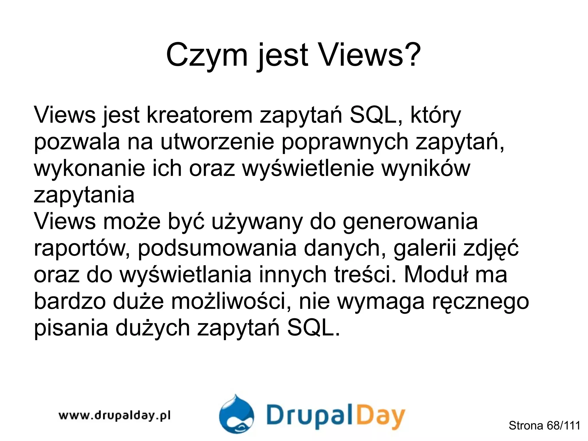 Czym jest Views?
Views jest kreatorem zapytań SQL, który
pozwala na utworzenie poprawnych zapytań,
wykonanie ich oraz wyświetlenie wyników
zapytania
Views może być używany do generowania
raportów, podsumowania danych, galerii zdjęć
oraz do wyświetlania innych treści. Moduł ma
bardzo duże możliwości, nie wymaga ręcznego
pisania dużych zapytań SQL.
Strona 68/111
 