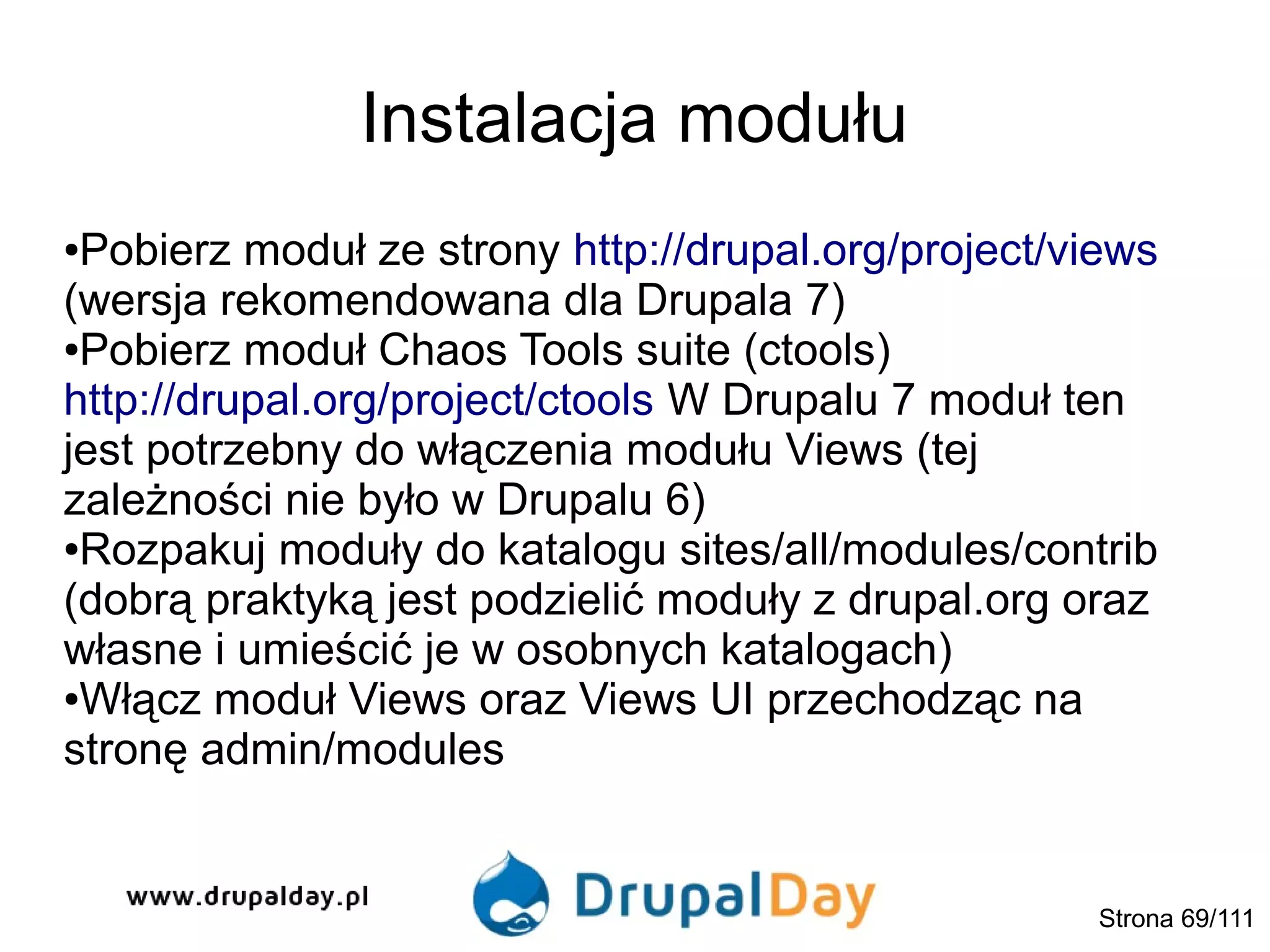 Instalacja modułu
●Pobierz moduł ze strony http://drupal.org/project/views
(wersja rekomendowana dla Drupala 7)
●Pobierz moduł Chaos Tools suite (ctools)
http://drupal.org/project/ctools W Drupalu 7 moduł ten
jest potrzebny do włączenia modułu Views (tej
zależności nie było w Drupalu 6)
●Rozpakuj moduły do katalogu sites/all/modules/contrib
(dobrą praktyką jest podzielić moduły z drupal.org oraz
własne i umieścić je w osobnych katalogach)
●Włącz moduł Views oraz Views UI przechodząc na
stronę admin/modules
Strona 69/111
 