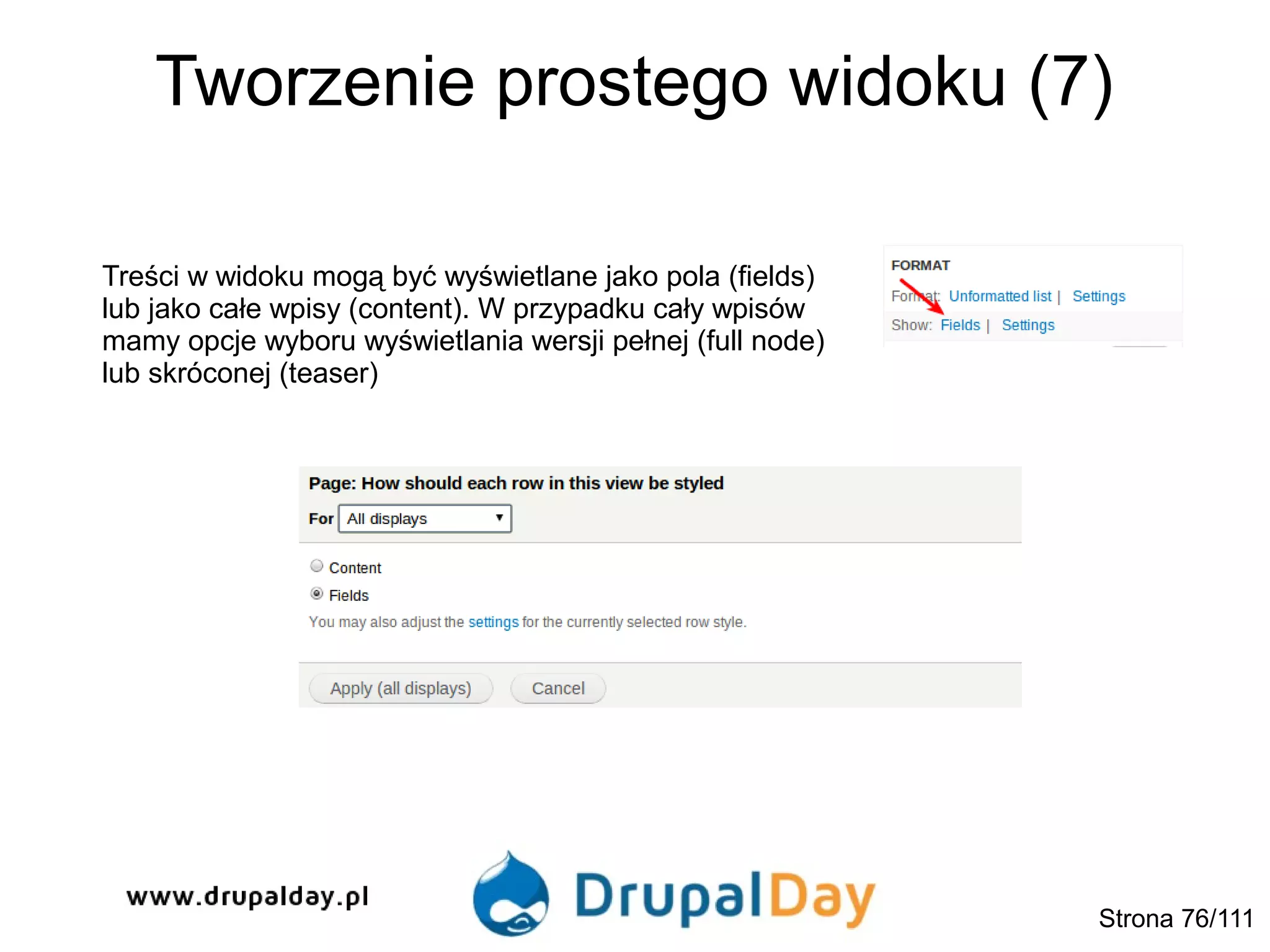 Tworzenie prostego widoku (7)
Treści w widoku mogą być wyświetlane jako pola (fields)
lub jako całe wpisy (content). W przypadku cały wpisów
mamy opcje wyboru wyświetlania wersji pełnej (full node)
lub skróconej (teaser)
Strona 76/111
 