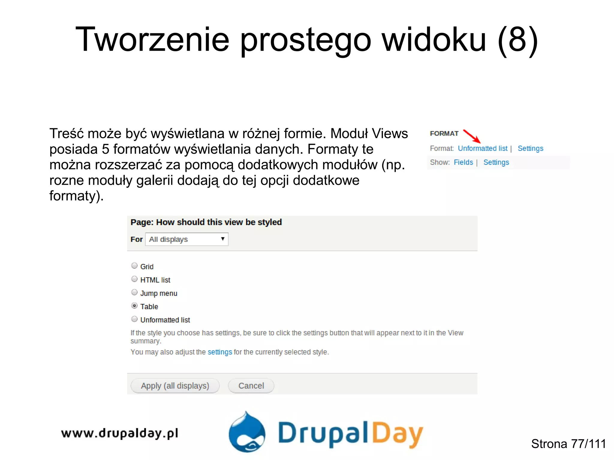 Tworzenie prostego widoku (8)
Treść może być wyświetlana w różnej formie. Moduł Views
posiada 5 formatów wyświetlania danych. Formaty te
można rozszerzać za pomocą dodatkowych modułów (np.
rozne moduły galerii dodają do tej opcji dodatkowe
formaty).
Strona 77/111
 