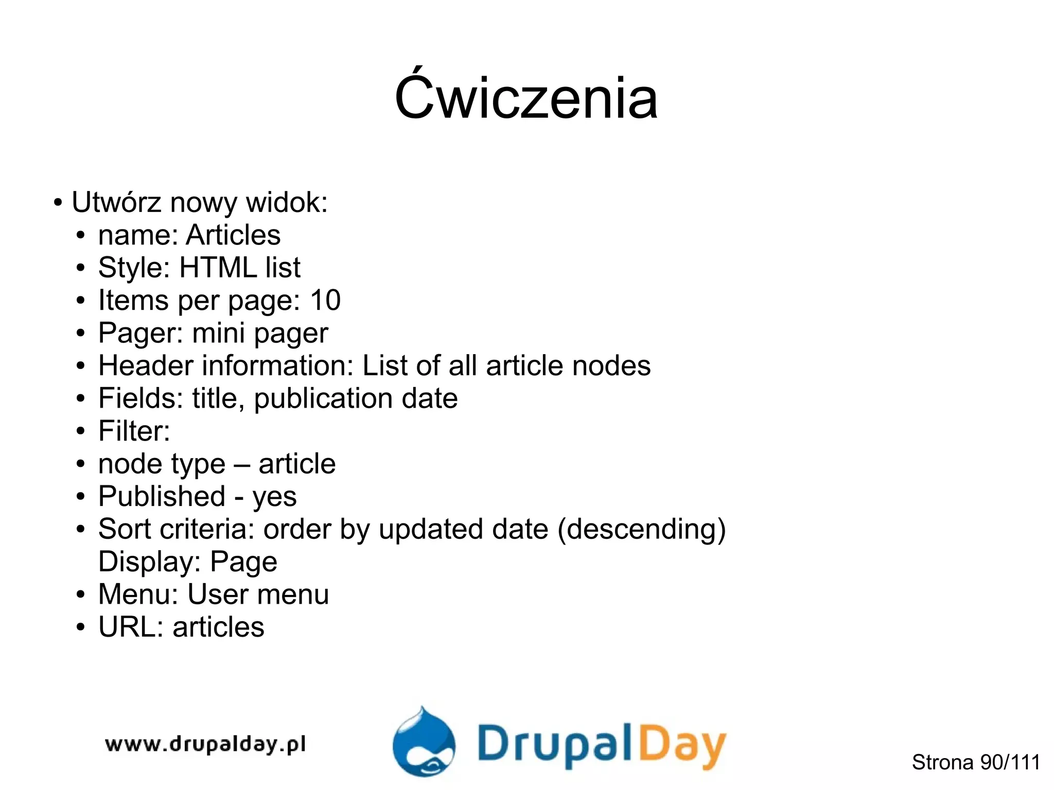 Ćwiczenia
● Utwórz nowy widok:
● name: Articles
● Style: HTML list
● Items per page: 10
● Pager: mini pager
● Header information: List of all article nodes
● Fields: title, publication date
● Filter:
● node type – article
● Published - yes
● Sort criteria: order by updated date (descending)
Display: Page
● Menu: User menu
● URL: articles
Strona 90/111
 
