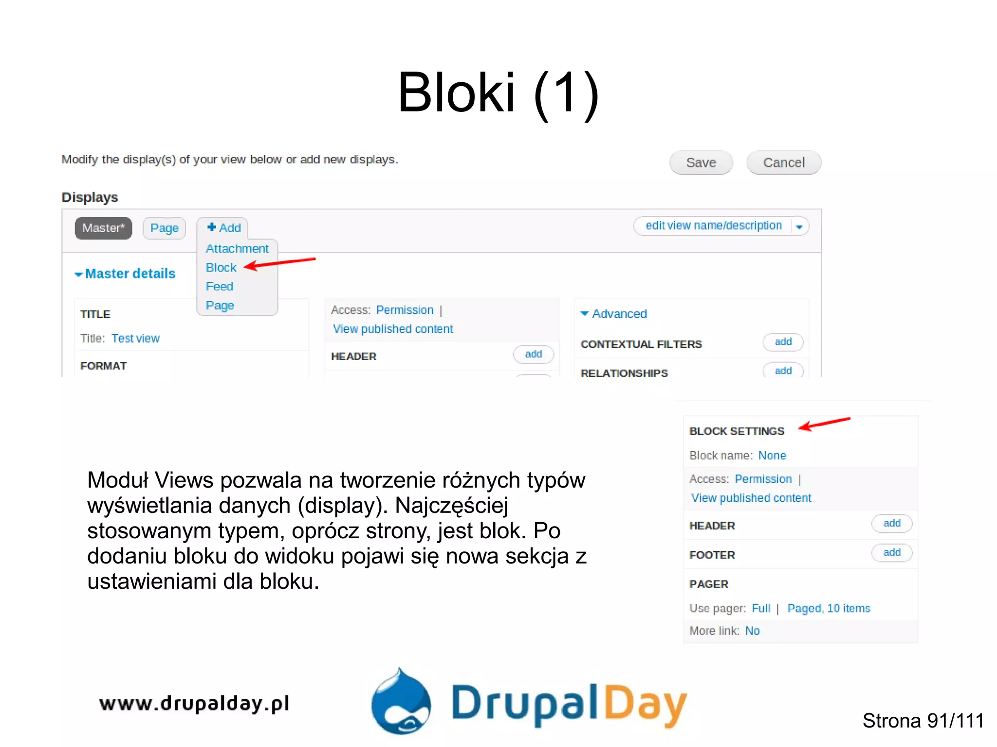 Bloki (1)
Moduł Views pozwala na tworzenie różnych typów
wyświetlania danych (display). Najczęściej
stosowanym typem, oprócz strony, jest blok. Po
dodaniu bloku do widoku pojawi się nowa sekcja z
ustawieniami dla bloku.
Strona 91/111
 