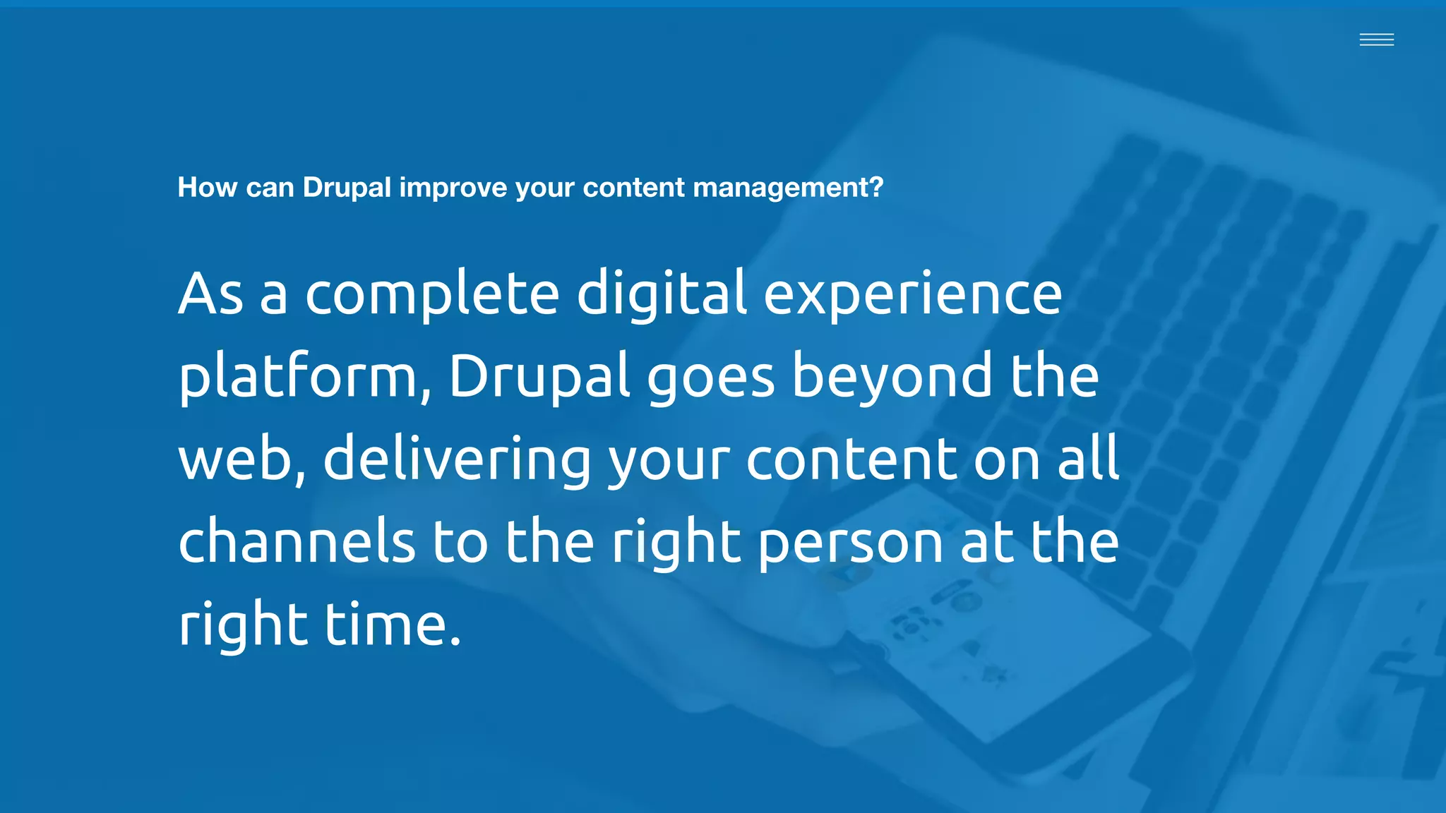 How can Drupal improve your content management?
As a complete digital experience
platform, Drupal goes beyond the
web, delivering your content on all
channels to the right person at the
right time.
 