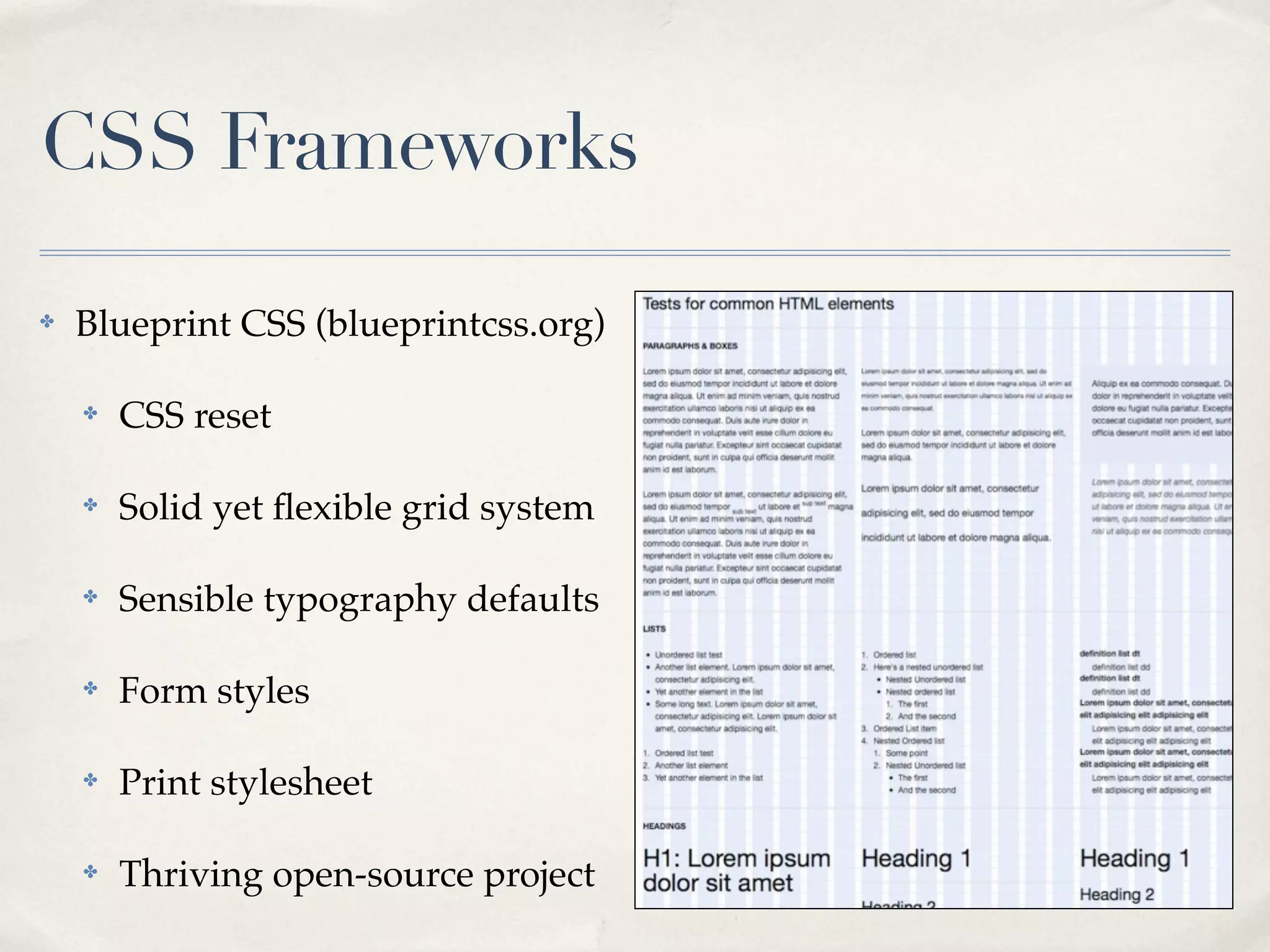 CSS Frameworks

✤   Blueprint CSS (blueprintcss.org)

    ✤   CSS reset

    ✤   Solid yet ﬂexible grid system

    ✤   Sensible typography defaults

    ✤   Form styles

    ✤   Print stylesheet

    ✤   Thriving open-source project
 