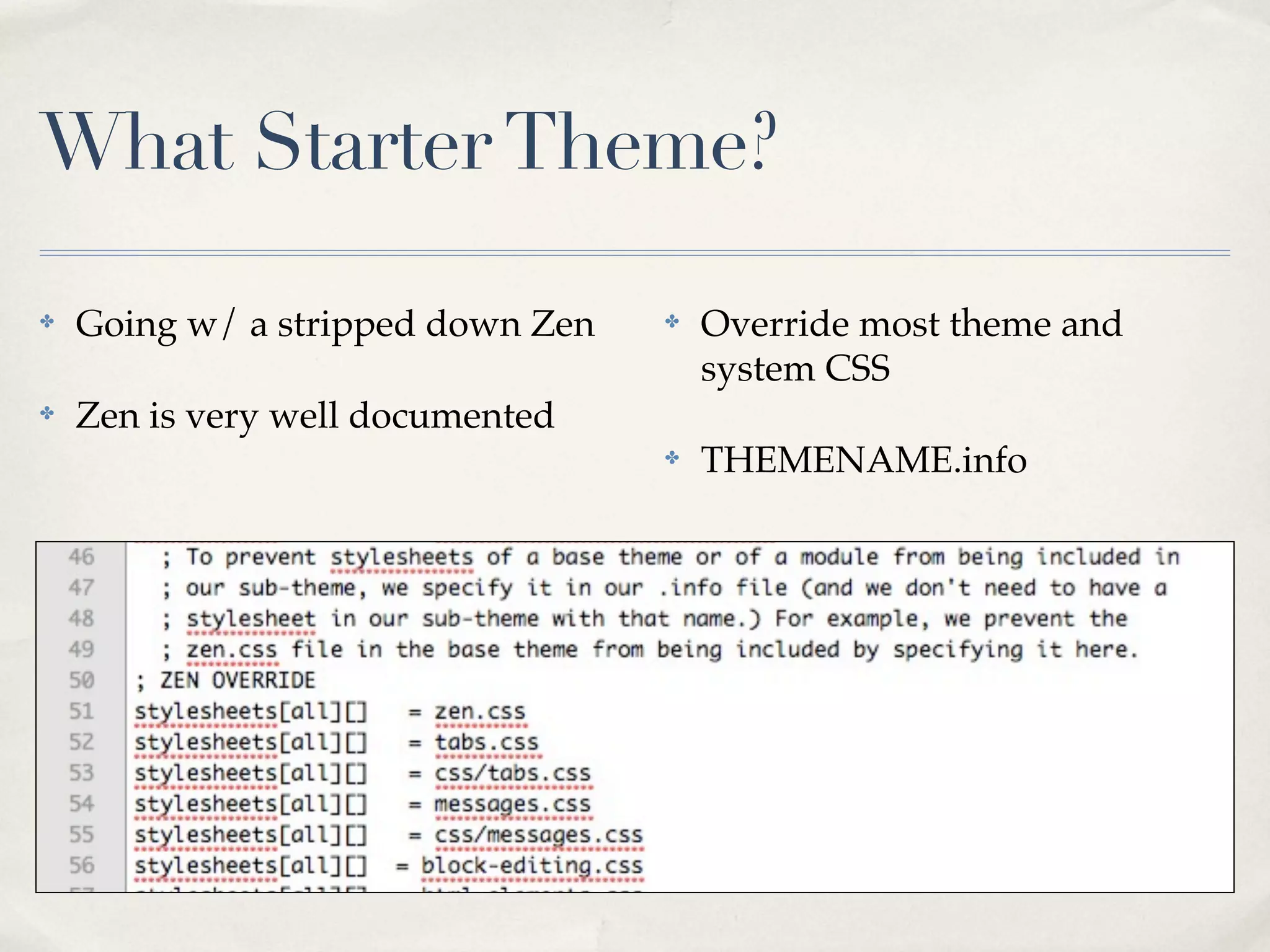 What Starter Theme?

✤   Going w/ a stripped down Zen   ✤   Override most theme and
                                       system CSS
✤   Zen is very well documented
                                   ✤   THEMENAME.info
 