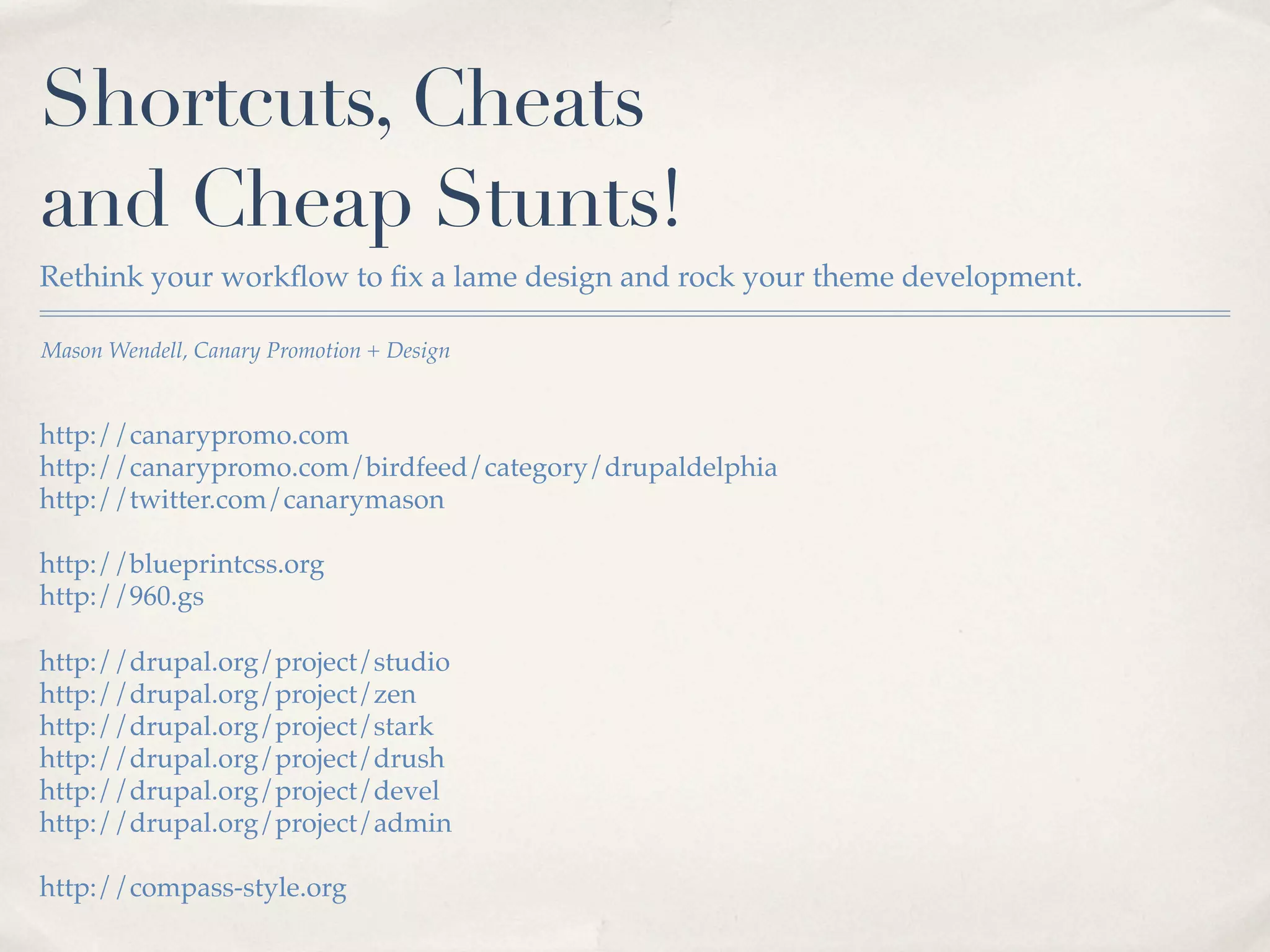 Shortcuts, Cheats
and Cheap Stunts!
Rethink your workﬂow to ﬁx a lame design and rock your theme development.

Mason Wendell, Canary Promotion + Design


http://canarypromo.com
http://canarypromo.com/birdfeed/category/drupaldelphia
http://twitter.com/canarymason

http://blueprintcss.org
http://960.gs

http://drupal.org/project/studio
http://drupal.org/project/zen
http://drupal.org/project/stark
http://drupal.org/project/drush
http://drupal.org/project/devel
http://drupal.org/project/admin

http://compass-style.org
 