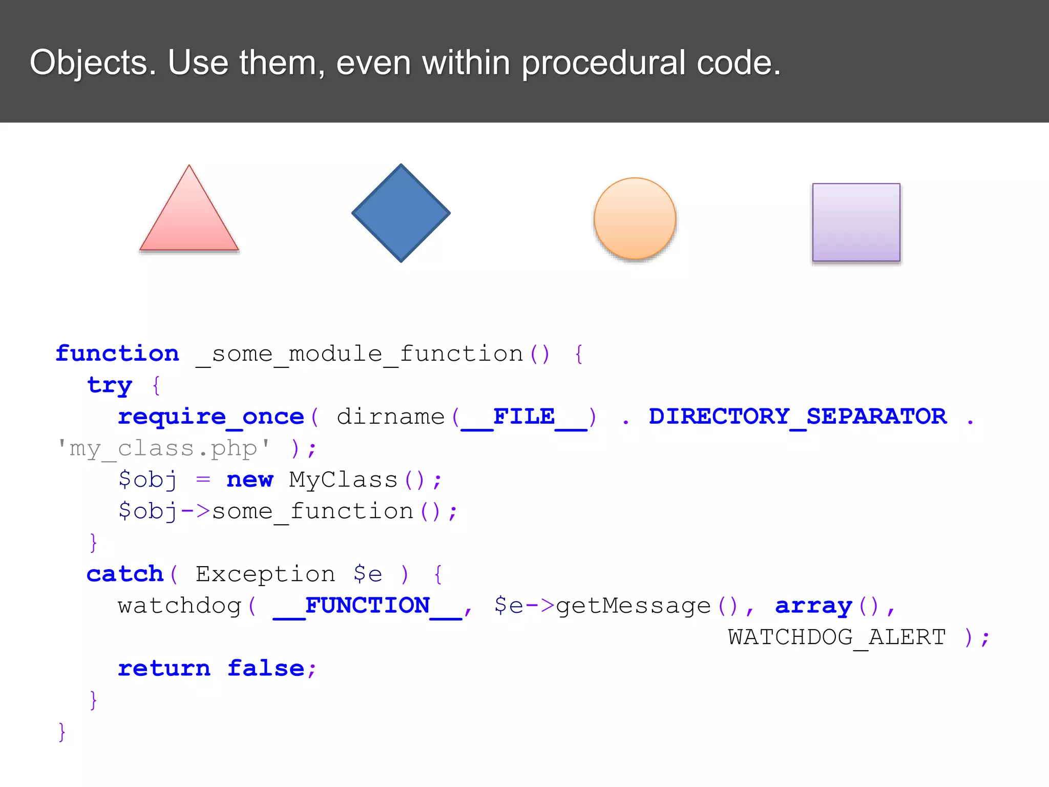 Objects. Use them, even within procedural code. function _some_module_function() { try { require_once( dirname(__FILE__) . DIRECTORY_SEPARATOR . 'my_class.php' ); $obj = new MyClass(); $obj->some_function(); } catch( Exception $e ) { watchdog( __FUNCTION__, $e->getMessage(), array(), WATCHDOG_ALERT ); return false; } } 
