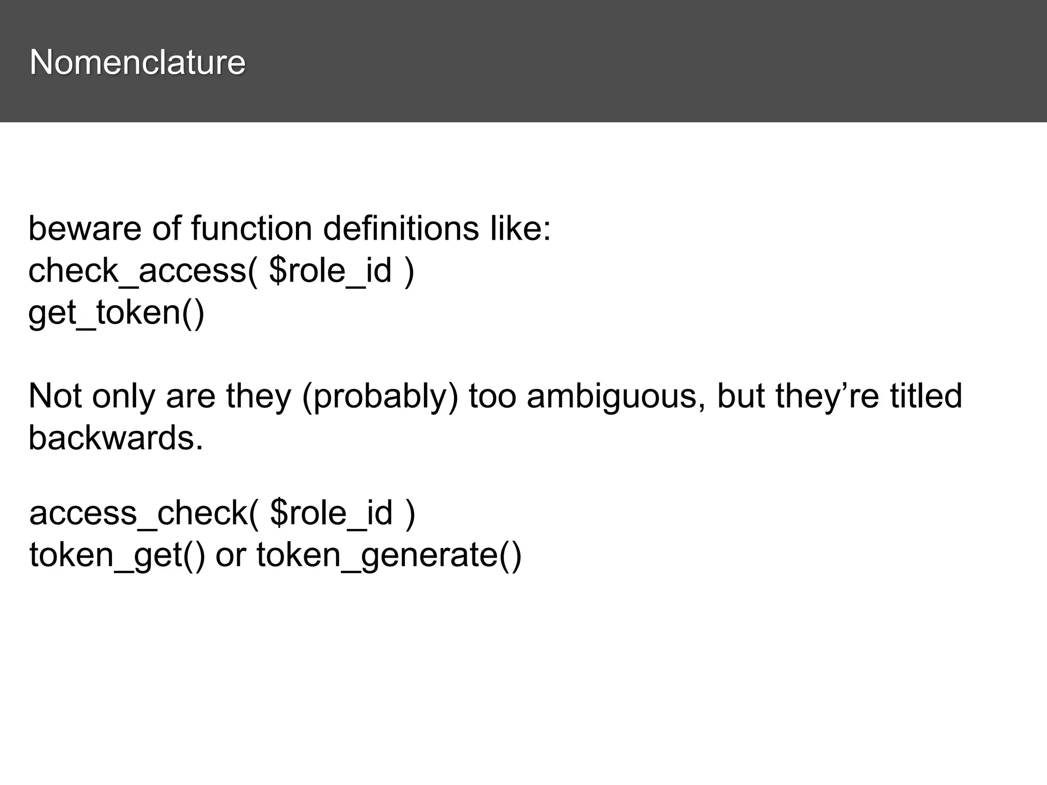 Nomenclature beware of function definitions like: check_access( $role_id ) get_token() Not only are they (probably) too ambiguous, but they’re titled backwards. access_check( $role_id ) token_get() or token_generate() 