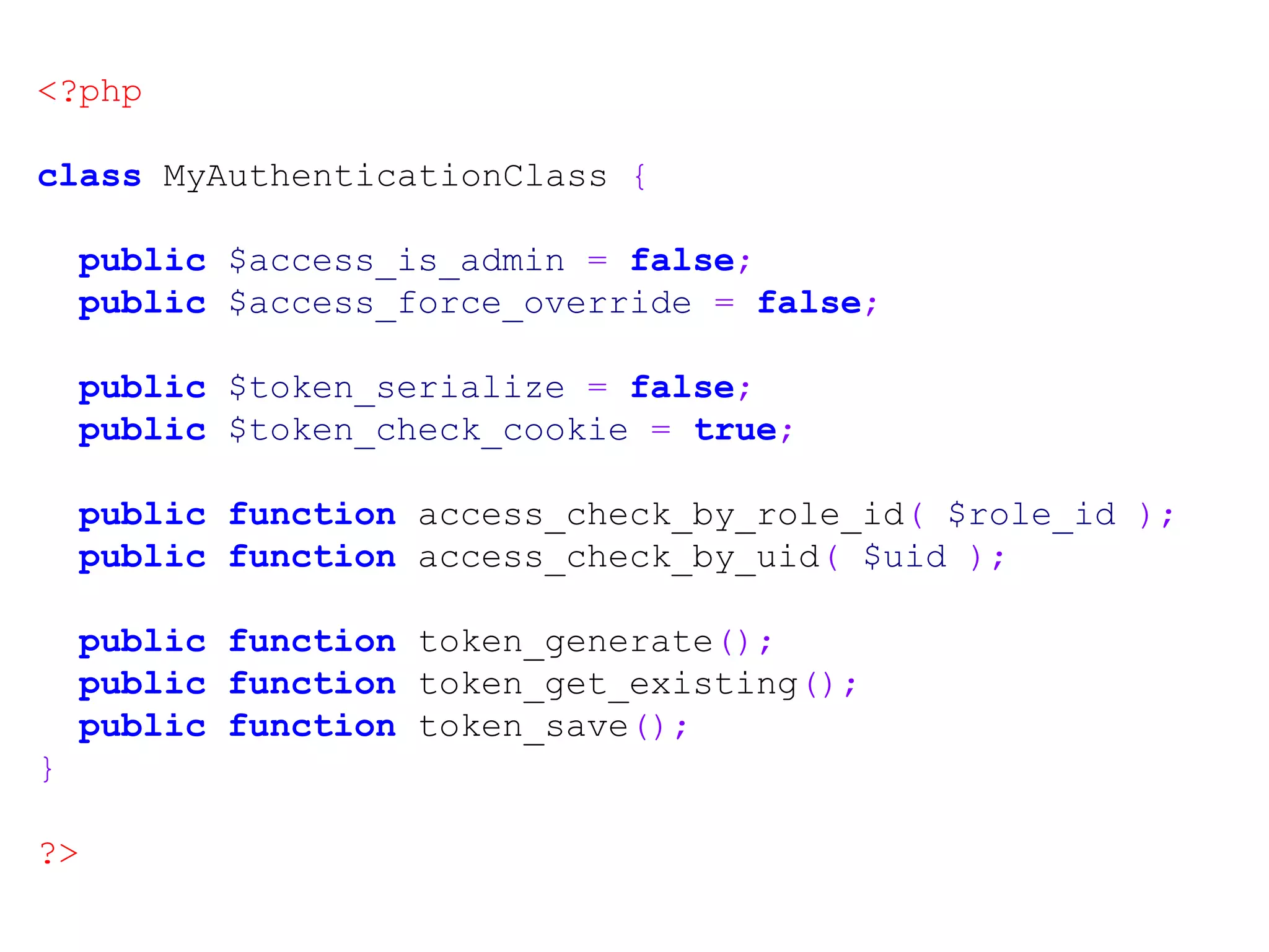 <?php class MyAuthenticationClass { public $access_is_admin = false; public $access_force_override = false; public $token_serialize = false; public $token_check_cookie = true; public function access_check_by_role_id( $role_id ); public function access_check_by_uid( $uid ); public function token_generate(); public function token_get_existing(); public function token_save(); } ?> 