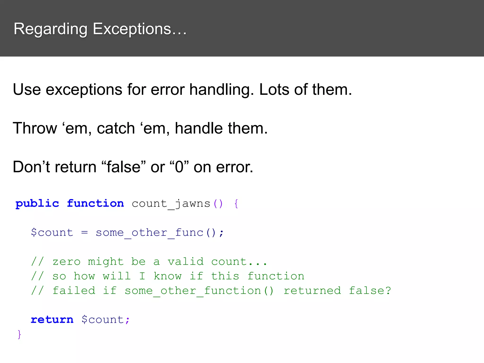 Regarding Exceptions… Use exceptions for error handling. Lots of them. Throw ‘em, catch ‘em, handle them. Don’t return “false” or “0” on error. public function count_jawns() { $count = some_other_func(); // zero might be a valid count... // so how will I know if this function // failed if some_other_function() returned false? return $count; } 