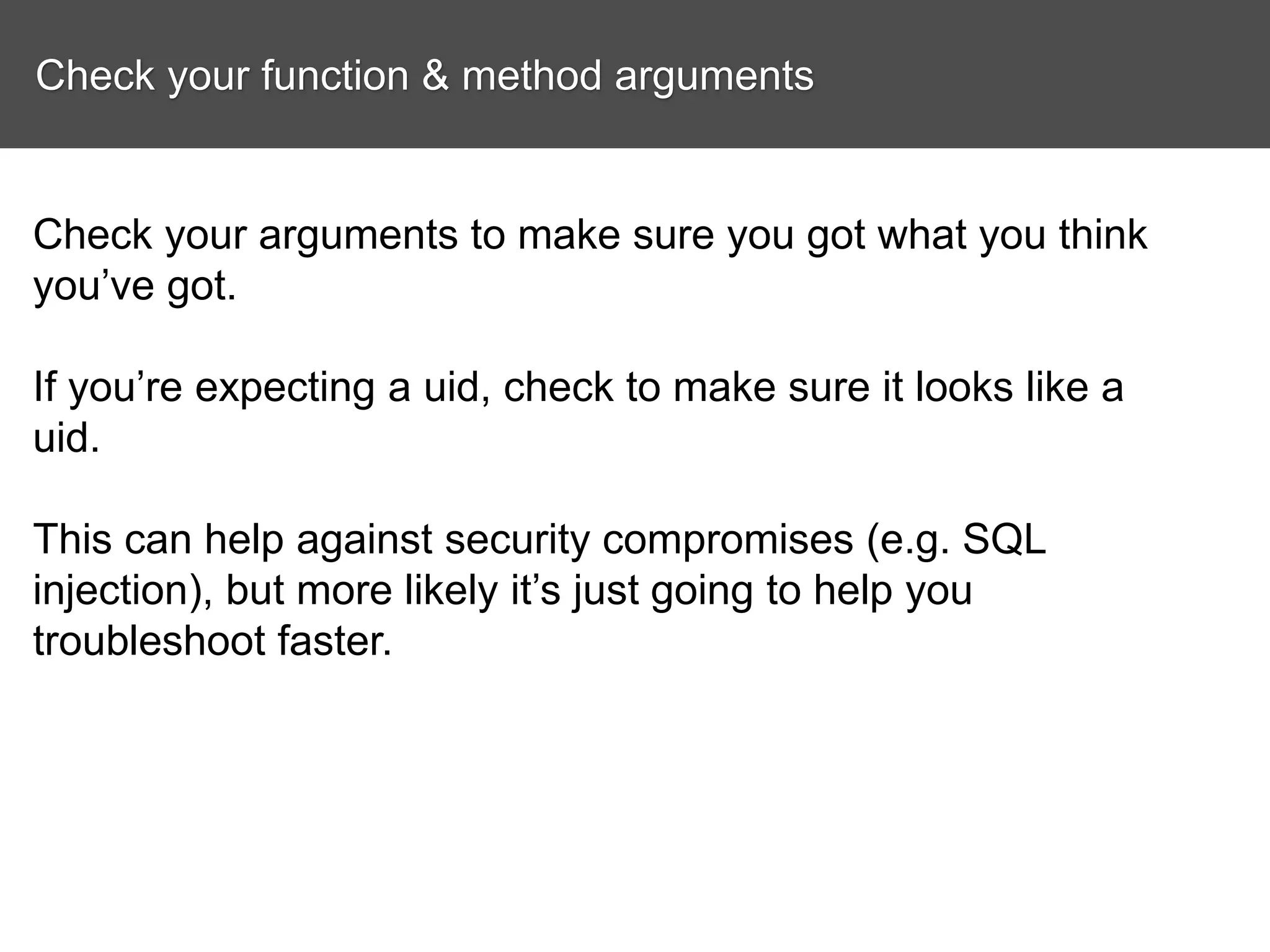 Check your function & method arguments Check your arguments to make sure you got what you think you’ve got. If you’re expecting a uid, check to make sure it looks like a uid. This can help against security compromises (e.g. SQL injection), but more likely it’s just going to help you troubleshoot faster. 