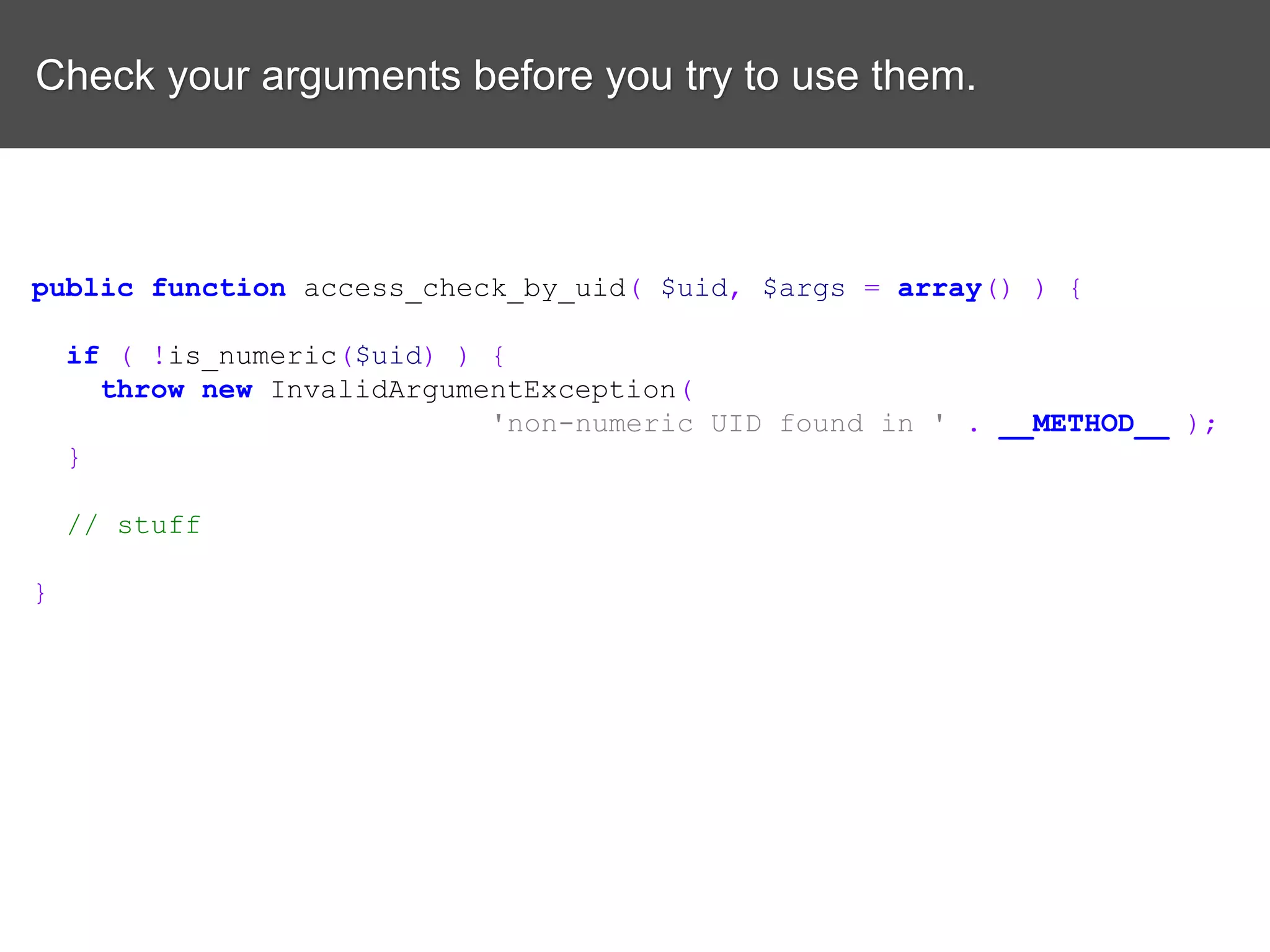 Check your arguments before you try to use them. public function access_check_by_uid( $uid, $args = array() ) { if ( !is_numeric($uid) ) { throw new InvalidArgumentException( 'non-numeric UID found in ' . __METHOD__ ); } // stuff } 
