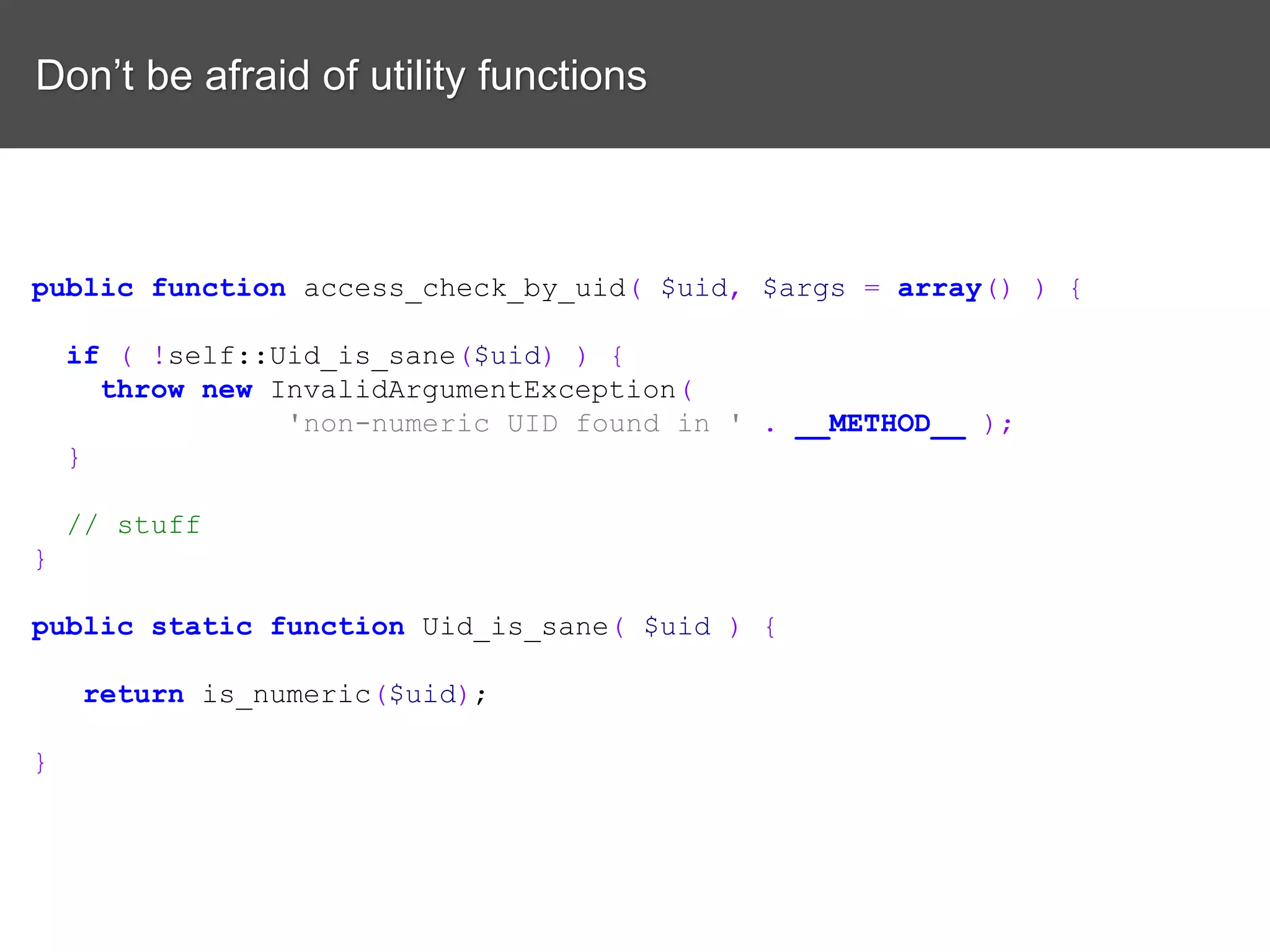Don’t be afraid of utility functions public function access_check_by_uid( $uid, $args = array() ) { if ( !self::Uid_is_sane($uid) ) { throw new InvalidArgumentException( 'non-numeric UID found in ' . __METHOD__ ); } // stuff } public static function Uid_is_sane( $uid ) { return is_numeric($uid); } 