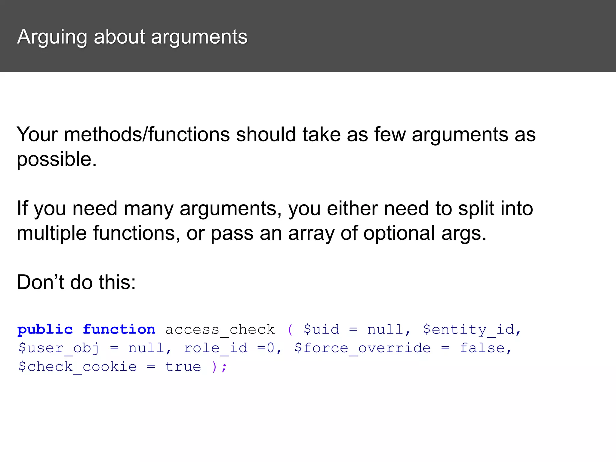 Arguing about arguments Your methods/functions should take as few arguments as possible. If you need many arguments, you either need to split into multiple functions, or pass an array of optional args. Don’t do this: public function access_check ( $uid = null, $entity_id, $user_obj = null, role_id =0, $force_override = false, $check_cookie = true ); 